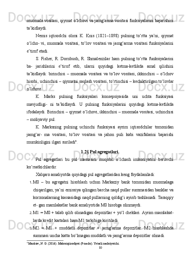 muomala vositasi, qiymat o‘lchovi va jamg‘arma vositasi funksiyalarini bajarishini
ta’kidlaydi.
Nemis   iqtisodchi   olimi   K.   Knis   (1821–1898)   pulning   to‘rtta   ya’ni,   qiymat
o‘lcho-  vi, muomala vositasi, to‘lov vositasi  va jamg‘arma vositasi  funksiyalarini
e’tirof etadi.
S.   Fisher,   R.   Dornbush,   R.   Shmalenzilar   ham   pulning   to‘rtta   funksiyalarini
ba-   jarishlarini   e’tirof   etib,   ularni   quyidagi   ketma-ketlikda   amal   qilishini
ta’kidlaydi:   birinchisi   –   muomala  vositasi   va  to‘lov  vositasi,   ikkinchisi   –  o‘lchov
hisobi, uchinchisi – qiymatni saqlash vositasi, to‘rtinchisi – kechiktirilgan to‘lovlar
o‘lchovi.
K.   Marks   pulning   funksiyalari   konsepsiyasida   uni   uchta   funksiyasi
mavjudligi-   ni   ta’kidlaydi.   U   pulning   funksiyalarini   quyidagi   ketma-ketlikda
ifodalaydi. Birinchisi – qiymat o‘lchovi, ikkinchisi – muomala vositasi, uchinchisi
– moliyaviy pul.
K.   Marksning   pulning   uchinchi   funksiyasi   ayrim   iqtisodchilar   tomonidan
jamg‘ar-   ma   vositasi,   to‘lov   vositasi   va   jahon   puli   kabi   vazifalarini   bajarishi
mumkinligini ilgari suriladi 4
.
1.2 §  Pul agregatlari.
Pul   agregatlari   bu   pul   massasini   muqobil   o’lchash   imkoniyatini   beruvchi
ko’rsatkichlardir.
Xalqaro amaliyotda quyidagi pul agregatlaridan keng foydalaniladi:
1. M0   –   bu   agregatni   hisoblash   uchun   Markaziy   bank   tomonidan   muomalaga
chiqarilgan, ya’ni emissiya qilingan barcha naqd pullar summasidan banklar va
korxonalarning kassasidagi naqd pullarning qoldig‘i ayirib tashlanadi. Taraqqiy
et- gan mamlakatlar bank amaliyotida M0 hisobga olinmaydi.
2. M1 = M0 + talab qilib olinadigan depozitlar + yo‘l cheklari. Ayrim mamlakat-
larda kredit kartalari ham M1 tarkibiga kiritiladi.
3. M2   =   M1   +   muddatli   depozitlar   +   jamg‘arma   depozitlar.   M2   hisoblashda
summasi uncha katta bo‘lmagan muddatli va jamg‘arma depozitlar olinadi.
4
  Mankiw, N. G. (2016). Makroiqtisodiyot (9-nashr). Yetarli nashriyotchi.
10 