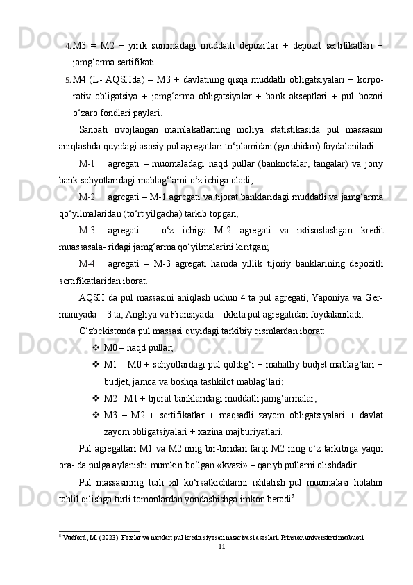 4. M3   =   M2   +   yirik   summadagi   muddatli   depozitlar   +   depozit   sertifikatlari   +
jamg‘arma sertifikati.
5. M4   (L-   AQSHda)   =   M3   +  davlatning   qisqa   muddatli   obligatsiyalari   +  korpo-
rativ   obligatsiya   +   jamg‘arma   obligatsiyalar   +   bank   akseptlari   +   pul   bozori
o‘zaro fondlari paylari.
Sanoati   rivojlangan   mamlakatlarning   moliya   statistikasida   pul   massasini
aniqlashda quyidagi asosiy pul agregatlari to‘plamidan (guruhidan) foydalaniladi:
M-1 agregati   –   muomaladagi   naqd   pullar   (banknotalar,   tangalar)   va   joriy
bank schyotlaridagi mablag‘larni o‘z ichiga oladi;
M-2 agregati – M-1 agregati va tijorat banklaridagi muddatli va jamg‘arma
qo‘yilmalaridan (to‘rt yilgacha) tarkib topgan;
M-3 agregati   –   o‘z   ichiga   M-2   agregati   va   ixtisoslashgan   kredit
muassasala- ridagi jamg‘arma qo‘yilmalarini kiritgan;
M-4 agregati   –   M-3   agregati   hamda   yillik   tijoriy   banklarining   depozitli
sertifikatlaridan iborat.
AQSH da pul massasini  aniqlash uchun 4 ta pul  agregati, Yaponiya va Ger-
maniyada – 3 ta, Angliya va Fransiyada – ikkita pul agregatidan foydalaniladi.
O‘zbekistonda pul massasi quyidagi tarkibiy qismlardan iborat: 
 M0 – naqd pullar;
 M1 – M0 + schyotlardagi pul qoldig‘i + mahalliy budjet mablag‘lari +
budjet, jamoa va boshqa tashkilot mablag‘lari;
 M2 –M1 + tijorat banklaridagi muddatli jamg‘armalar;
 M3   –   M2   +   sertifikatlar   +   maqsadli   zayom   obligatsiyalari   +   davlat
zayom obligatsiyalari + xazina majburiyatlari.
Pul agregatlari M1 va M2 ning bir-biridan farqi M2 ning o‘z tarkibiga yaqin
ora- da pulga aylanishi mumkin bo‘lgan «kvazi» – qariyb pullarni olishdadir.
Pul   massasining   turli   xil   ko‘rsatkichlarini   ishlatish   pul   muomalasi   holatini
tahlil qilishga turli tomonlardan yondashishga imkon beradi 5
.
5
 Vudford, M. (2023). Foizlar va narxlar: pul-kredit siyosati nazariyasi asoslari. Prinston universiteti matbuoti.
11 