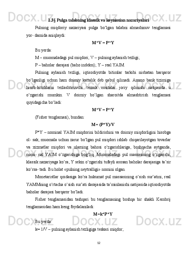 1.3 §  Pulga talabning klassik va keynissian nazariyalari
Pulning   miqdoriy   nazariyasi   pulga   bo‘lgan   talabni   almashinuv   tenglamasi
yor- damida aniqlaydi:
M*V = P*Y
Bu yerda:
M – muomaladagi pul miqdori; V – pulning aylanish tezligi;
P – baholar darajasi (baho indeksi); Y – real YAIM.
Pulning   aylanish   tezligi,   iqtisodiyotda   bitimlar   tarkibi   nisbatan   barqaror
bo‘lganligi   uchun   ham   doimiy   kattalik   deb   qabul   qilinadi.   Ammo   bank   tizimiga
hisob-kitoblarni   tezlashtiruvchi   texnik   vositalar   joriy   qilinishi   natijasida   u
o‘zgarishi   mumkin.   V   doimiy   bo‘lgan   sharoitda   almashtirish   tenglamasi
quyidagicha bo‘ladi:
M*V = P*Y
(Fisher tenglamasi), bundan:
M= (P*Y)/V
P*Y – nominal YAIM miqdorini bildirishini va doimiy miqdorligini hisobga
ol- sak, muomala uchun zarur bo‘lgan pul miqdori ishlab chiqarilayotgan tovarlar
va   xizmatlar   miqdori   va   ularning   bahosi   o‘zgarishlariga,   boshqacha   aytganda,
nomi-   nal   YAIM   o‘zgarishiga   bog‘liq.   Muomaladagi   pul   massasining   o‘zgarishi,
klassik nazariyaga ko‘ra, Y sekin o‘zgarishi tufayli asosan baholar darajasiga ta’sir
ko‘rsa- tadi. Bu holat «pulning neytralligi» nomini olgan.
Monetaristlar   qoidasiga   ko‘ra   hukumat   pul   massasining   o‘sish   sur’atini,   real
YAMMning o‘rtacha o‘sish sur’ati darajasida ta’minlanishi natijasida iqtisodiyotda
baholar darajasi barqaror bo‘ladi.
Fisher   tenglamasidan   tashqari   bu   tenglamaning   boshqa   bir   shakli   Kembrij
tenglamasidan ham keng foydalaniladi:
M=k*P*Y
Bu yerda:
k= 1/V – pulning aylanish tezligiga teskari miqdor;
12 