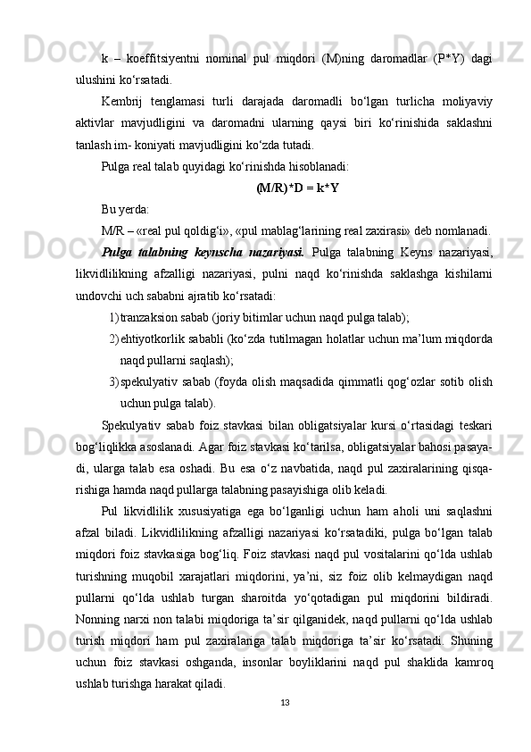 k   –   koeffitsiyentni   nominal   pul   miqdori   (M)ning   daromadlar   (P*Y)   dagi
ulushini ko‘rsatadi.
Kembrij   tenglamasi   turli   darajada   daromadli   bo‘lgan   turlicha   moliyaviy
aktivlar   mavjudligini   va   daromadni   ularning   qaysi   biri   ko‘rinishida   saklashni
tanlash im- koniyati mavjudligini ko‘zda tutadi.
Pulga real talab quyidagi ko‘rinishda hisoblanadi:
(M/R)*D = k*Y
Bu yerda:
M/R – «real pul qoldig‘i», «pul mablag‘larining real zaxirasi» deb nomlanadi.
Pulga   talabning   keynscha   nazariyasi.   Pulga   talabning   Keyns   nazariyasi,
likvidlilikning   afzalligi   nazariyasi,   pulni   naqd   ko‘rinishda   saklashga   kishilarni
undovchi uch sababni ajratib ko‘rsatadi:
1) tranzaksion sabab (joriy bitimlar uchun naqd pulga talab);
2) ehtiyotkorlik sababli (ko‘zda tutilmagan holatlar uchun ma’lum miqdorda
naqd pullarni saqlash);
3) spekulyativ  sabab  (foyda  olish  maqsadida  qimmatli  qog‘ozlar  sotib  olish
uchun pulga talab).
Spekulyativ   sabab   foiz   stavkasi   bilan   obligatsiyalar   kursi   o‘rtasidagi   teskari
bog‘liqlikka asoslanadi. Agar foiz stavkasi ko‘tarilsa, obligatsiyalar bahosi pasaya-
di,   ularga   talab   esa   oshadi.   Bu   esa   o‘z   navbatida,   naqd   pul   zaxiralarining   qisqa-
rishiga hamda naqd pullarga talabning pasayishiga olib keladi.
Pul   likvidlilik   xususiyatiga   ega   bo‘lganligi   uchun   ham   aholi   uni   saqlashni
afzal   biladi.   Likvidlilikning   afzalligi   nazariyasi   ko‘rsatadiki,   pulga   bo‘lgan   talab
miqdori  foiz stavkasiga  bog‘liq. Foiz stavkasi  naqd pul  vositalarini  qo‘lda ushlab
turishning   muqobil   xarajatlari   miqdorini,   ya’ni,   siz   foiz   olib   kelmaydigan   naqd
pullarni   qo‘lda   ushlab   turgan   sharoitda   yo‘qotadigan   pul   miqdorini   bildiradi.
Nonning narxi non talabi miqdoriga ta’sir qilganidek, naqd pullarni qo‘lda ushlab
turish   miqdori   ham   pul   zaxiralariga   talab   miqdoriga   ta’sir   ko‘rsatadi.   Shuning
uchun   foiz   stavkasi   oshganda,   insonlar   boyliklarini   naqd   pul   shaklida   kamroq
ushlab turishga harakat qiladi.
13 