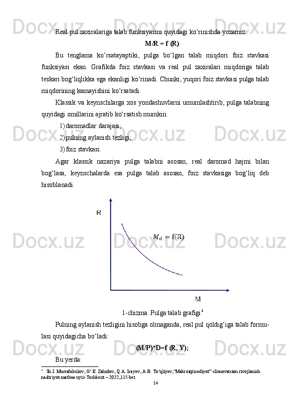 Real pul zaxiralariga talab funksiyasini quyidagi ko‘rinishda yozamiz:
M/R = f (R)
Bu   tenglama   ko‘rsatayaptiki,   pulga   bo‘lgan   talab   miqdori   foiz   stavkasi
funksiyasi   ekan.   Grafikda   foiz   stavkasi   va   real   pul   zaxiralari   miqdoriga   talab
teskari bog‘liqlikka ega ekanligi ko‘rinadi. Chunki, yuqori foiz stavkasi pulga talab
miqdorining kamayishini ko‘rsatadi.
Klassik va keynschilarga xos yondashuvlarni umumlashtirib, pulga talabning
quyidagi omillarini ajratib ko‘rsatish mumkin:
1) daromadlar darajasi;
2) pulning aylanish tezligi;
3) foiz stavkasi.
Agar   klassik   nazariya   pulga   talabni   asosan,   real   daromad   hajmi   bilan
bog‘lasa,   keynschalarda   esa   pulga   talab   asosan,   foiz   stavkasiga   bog‘liq   deb
hisoblanadi.
1-chizma. Pulga talab grafigi 6
Pulning aylanish tezligini hisobga olmaganda, real pul qoldig‘iga talab formu-
lasi quyidagicha bo‘ladi:
(M/P)*D=f (R, Y);
Bu yerda:
6
    Sh.I. Mustafakulov, G‘.E. Zahidov, Q.A. Isayev, A.B. To‘qliyev,”Makroiqtisodiyot” «Innovatsion rivojlanish 
nashriyot-matbaa uyi» Toshkent – 2022,115-bet.
14 