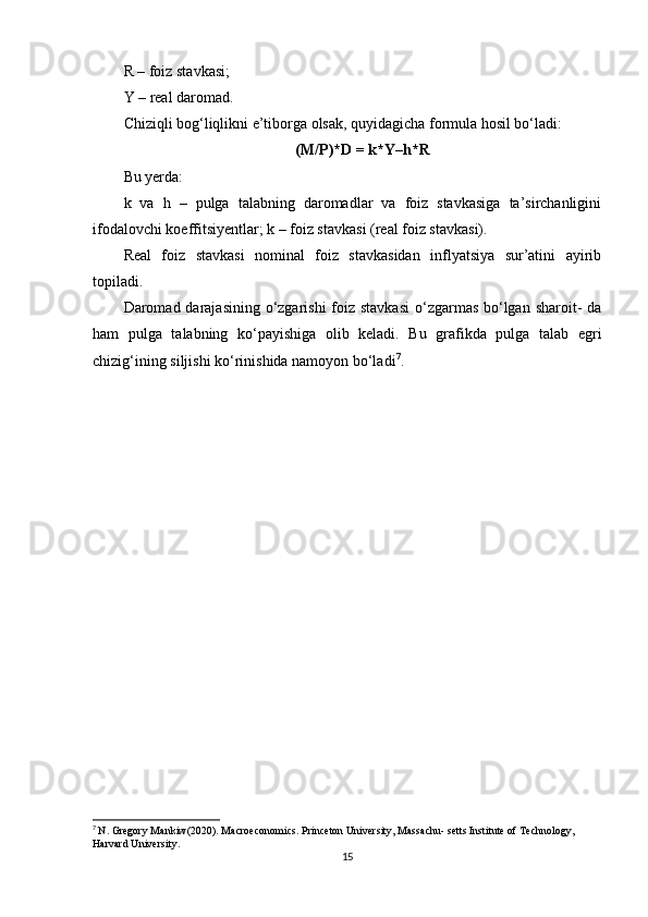 R – foiz stavkasi;
Y – real daromad.
Chiziqli bog‘liqlikni e’tiborga olsak, quyidagicha formula hosil bo‘ladi:
(M/P)*D = k*Y–h*R
Bu yerda:
k   va   h   –   pulga   talabning   daromadlar   va   foiz   stavkasiga   ta’sirchanligini
ifodalovchi koeffitsiyentlar; k – foiz stavkasi (real foiz stavkasi).
Real   foiz   stavkasi   nominal   foiz   stavkasidan   inflyatsiya   sur’atini   ayirib
topiladi.
Daromad darajasining o‘zgarishi  foiz stavkasi  o‘zgarmas bo‘lgan sharoit- da
ham   pulga   talabning   ko‘payishiga   olib   keladi.   Bu   grafikda   pulga   talab   egri
chizig‘ining siljishi ko‘rinishida namoyon bo‘ladi 7
.
7
  N. Gregory Mankiw(2020). Macroeconomics. Princeton University, Massachu- setts Institute of Technology, 
Harvard University.
15 