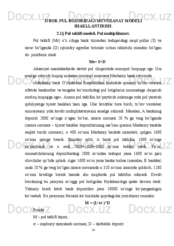 II BOB. PUL BOZORIDAGI MUVOZANAT MODELI
SHAKLLANTIRISH.
2.1 §  Pul taklifi modeli. Pul multiplikatori.
Pul   taklifi   (Ms)   o‘z   ichiga   bank   tizimidan   tashqaridagi   naqd   pullar   (S)   va
zarur   bo‘lganda   (D)   iqtisodiy   agentlar   bitimlar   uchun   ishlatishi   mumkin   bo‘lgan
de- pozitlarni oladi:
Ms= S+D
Aksariyat   mamlakatlarda   davlat   pul   chiqarishda   monopol   huquqqa   ega.   Uni
amalga oshirish huquqi nisbatan mustaqil muassasa Markaziy bank ixtiyorida.
«Markaziy   bank   O‘zbekiston   Respublikasi   hududida   qonuniy   to‘lov   vositasi
sifatida banknotlar va tangalar ko‘rinishidagi pul belgilarini muomalaga chiqarish
mutloq huquqiga ega». Ammo pul taklifini ko‘paytirish imkoniga yoki pul yaratish
qobiliyatiga   tijorat   banklari   ham   ega.   Ular   kreditlar   bera   borib,   to‘lov   vositalari
emissiyasini yoki kredit multiplikatsiyasini amalga oshiradi. Masalan, A bankning
depoziti   2000   so‘mga   o‘sgan   bo‘lsa,   zaxira   normasi   20   %   ga   teng   bo‘lganda
(zaxira normasi – tijorat banklar depozitlarining ma’lum qismini Markaziy bankda
saqlab   turish   normasi),   u   400   so‘mni   Markaziy   bankda   zaxiralab,   qolgan   1600
so‘mni   qarzga   beradi.   Shunday   qilib,   A   bank   pul   taklifini   1600   so‘mga
ko‘paytiradi   va   u   endi   2000+1600=3600   so‘mni   tashkil   etadi.   Ya’ni,
omonatchilarning   depozitlardagi   2000   so‘mdan   tashqari   yana   1600   so‘m   qarz
oluvchilar qo‘lida qoladi. Agar 1600 so‘m yana banka tushsa (masalan, B bankka)
unda 20 % ga teng bo‘lgan zaxira normasida u 320 so‘mni zaxirada qoldirib, 1280
so‘mni   kreditga   beradi   hamda   shu   miqdorda   pul   taklifini   oshiradi.   Kredit
berishning   bu   jarayoni   so‘nggi   pul   birligidan   foydalanishga   qadar   davom   etadi.
Yakuniy   hisob   kitob   bank   depozitlari   jami   10000   so‘mga   ko‘payganligini
ko‘rsatadi. Bu jarayonni formula ko‘rinishida quyidagicha yozishimiz mumkin:
M = (1/ rr )*D
Bunda:
M – pul taklifi hajmi;
rr – majburiy zaxiralash normasi; D – dastlabki depozit.
16 