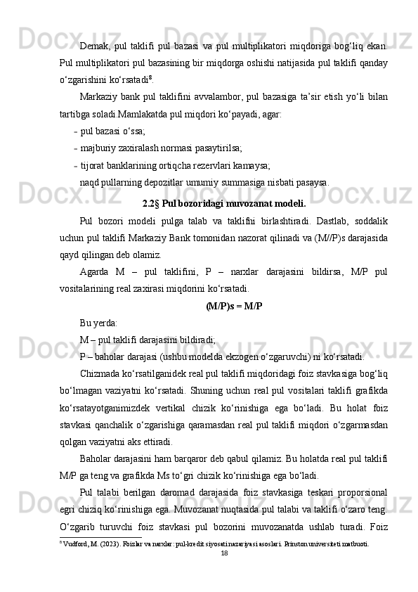 Demak,   pul   taklifi   pul   bazasi   va   pul   multiplikatori   miqdoriga   bog‘liq   ekan.
Pul multiplikatori pul bazasining bir miqdorga oshishi natijasida pul taklifi qanday
o‘zgarishini ko‘rsatadi 8
.
Markaziy   bank   pul   taklifini   avvalambor,   pul   bazasiga   ta’sir   etish   yo‘li   bilan
tartibga soladi.Mamlakatda pul miqdori ko‘payadi, agar:
– pul bazasi o‘ssa;
– majburiy zaxiralash normasi pasaytirilsa;
– tijorat banklarining ortiqcha rezervlari kamaysa;
naqd pullarning depozitlar umumiy summasiga nisbati pasaysa.
2.2 §  Pul bozoridagi muvozanat modeli.
Pul   bozori   modeli   pulga   talab   va   taklifni   birlashtiradi.   Dastlab,   soddalik
uchun pul taklifi Markaziy Bank tomonidan nazorat qilinadi va (M//P)s darajasida
qayd qilingan deb olamiz.
Agarda   M   –   pul   taklifini,   P   –   narxlar   darajasini   bildirsa,   M/P   pul
vositalarining real zaxirasi miqdorini ko‘rsatadi.
(M/P)s = M/P
Bu yerda:
M – pul taklifi darajasini bildiradi;
P – baholar darajasi (ushbu modelda ekzogen o‘zgaruvchi) ni ko‘rsatadi.
Chizmada ko‘rsatilganidek real pul taklifi miqdoridagi foiz stavkasiga bog‘liq
bo‘lmagan   vaziyatni   ko‘rsatadi.   Shuning  uchun   real  pul  vositalari  taklifi   grafikda
ko‘rsatayotganimizdek   vertikal   chizik   ko‘rinishiga   ega   bo‘ladi.   Bu   holat   foiz
stavkasi qanchalik o‘zgarishiga qaramasdan real pul taklifi miqdori o‘zgarmasdan
qolgan vaziyatni aks ettiradi.
Baholar darajasini ham barqaror deb qabul qilamiz. Bu holatda real pul taklifi
M/P ga teng va grafikda Ms to‘gri chizik ko‘rinishiga ega bo‘ladi.
Pul   talabi   berilgan   daromad   darajasida   foiz   stavkasiga   teskari   proporsional
egri chiziq ko‘rinishiga ega. Muvozanat nuqtasida pul talabi va taklifi o‘zaro teng.
O‘zgarib   turuvchi   foiz   stavkasi   pul   bozorini   muvozanatda   ushlab   turadi.   Foiz
8
  Vudford, M. (2023). Foizlar va narxlar: pul-kredit siyosati nazariyasi asoslari. Prinston universiteti matbuoti.
18 