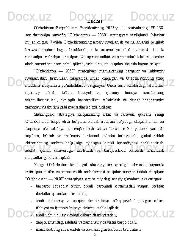 KIRISH
O zbekiston   Respublikasi   Prezidentining   2023-yil   11-sentyabrdagi   PF-158-ʻ
son   farmoniga   muvofiq   “O zbekiston   —   2030”   strategiyasi   tasdiqlandi.   Mazkur	
ʻ
hujjat   kelgusi   7-yilda   O zbekistonning   asosiy   rivojlanish   yo nalishlarini   belgilab	
ʻ ʻ
beruvchi   muhim   hujjat   hisoblanib,   5   ta   ustuvor   yo nalish   doirasida   100   ta	
ʻ
maqsadga erishishga qaratilgan. Uning maqsadlari va samaradorlik ko rsatkichlari	
ʻ
aholi tomonidan oson qabul qilinib, tushunish uchun qulay shaklda bayon etilgan.
“O zbekiston   —   2030”   strategiyasi   mamlakatning   barqaror   va   inklyuziv	
ʻ
rivojlanishini   ta minlash   maqsadida   ishlab   chiqilgan   va   O zbekistonning   uzoq	
ʼ ʻ
muddatli   rivojlanish   yo nalishlarini   belgilaydi.   Unda   turli   sohalardagi   islohotlar,	
ʻ
iqtisodiy   o sish,   ta lim,   tibbiyot   va   ijtimoiy   himoya   tizimlarining	
ʻ ʼ
takomillashtirilishi,   ekologik   barqarorlikni   ta minlash   va   davlat   boshqaruvini	
ʼ
zamonaviylashtirish kabi maqsadlar ko zda tutilgan.	
ʻ
Shuningdek,   Strategiya   xalqimizning   erkin   va   farovon,   qudratli   Yangi
O zbekistonni   barpo   etish   bo yicha   xohish-irodasini   ro yobga   chiqarish,   har   bir	
ʻ ʻ ʻ
fuqaroga   o z   salohiyatini   rivojlantirish   uchun   barcha   imkoniyatlarni   yaratish,	
ʻ
sog lom,   bilimli   va   ma naviy   barkamol   avlodni   tarbiyalash,   global   ishlab	
ʻ ʼ
chiqarishning   muhim   bo g iniga   aylangan   kuchli   iqtisodiyotni   shakllantirish,	
ʻ ʻ
adolat,   qonun   ustuvorligi,   xavfsizlik   va   barqarorlikni   kafolatli   ta minlash	
ʼ
maqsadlariga xizmat qiladi.
Yangi   O zbekiston   taraqqiyot   strategiyasini   amalga   oshirish   jarayonida	
ʻ
orttirilgan   tajriba   va   jamoatchilik   muhokamasi   natijalari   asosida   ishlab   chiqilgan
“O zbekiston — 2030” strategiyasi o zida quyidagi asosiy g oyalarni aks ettirgan:	
ʻ ʻ ʻ
 barqaror   iqtisodiy   o sish   orqali   daromadi   o rtachadan   yuqori   bo lgan	
ʻ ʻ ʻ
davlatlar qatoridan o rin olish;
ʻ
 aholi   talablariga   va   xalqaro   standartlarga   to liq   javob   beradigan   ta lim,	
ʻ ʼ
tibbiyot va ijtimoiy himoya tizimini tashkil qilish;
 aholi uchun qulay ekologik sharoitlarni yaratish;
 xalq xizmatidagi adolatli va zamonaviy davlatni barpo etish;
 mamlakatning suvereniteti va xavfsizligini kafolatli ta minlash.	
ʼ
2 