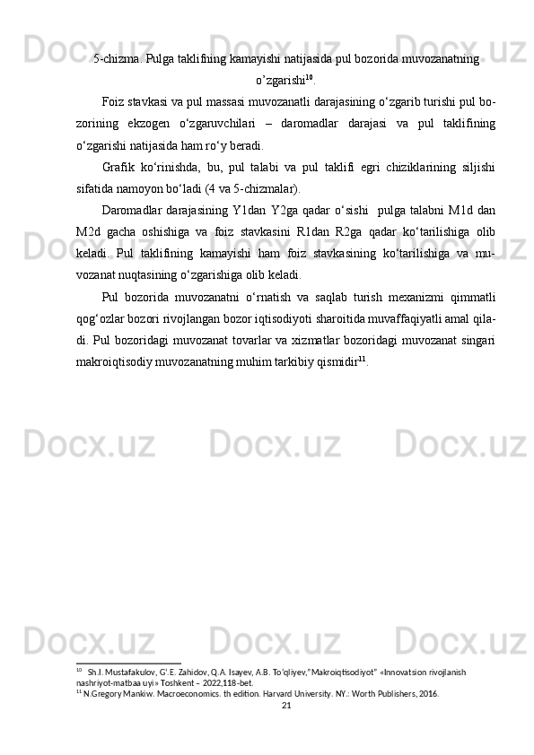 5-chizma. Pulga taklifning kamayishi natijasida pul bozorida muvozanatning
o’zgarishi 10
.
Foiz stavkasi va pul massasi muvozanatli darajasining o‘zgarib turishi pul bo-
zorining   ekzogen   o‘zgaruvchilari   –   daromadlar   darajasi   va   pul   taklifining
o‘zgarishi natijasida ham ro‘y beradi.
Grafik   ko‘rinishda,   bu,   pul   talabi   va   pul   taklifi   egri   chiziklarining   siljishi
sifatida namoyon bo‘ladi (4 va 5-chizmalar).
Daromadlar   darajasining   Y1dan   Y2ga   qadar   o‘sishi     pulga   talabni   M1d   dan
M2d   gacha   oshishiga   va   foiz   stavkasini   R1dan   R2ga   qadar   ko‘tarilishiga   olib
keladi.   Pul   taklifining   kamayishi   ham   foiz   stavkasining   ko‘tarilishiga   va   mu-
vozanat nuqtasining o‘zgarishiga olib keladi.
Pul   bozorida   muvozanatni   o‘rnatish   va   saqlab   turish   mexanizmi   qimmatli
qog‘ozlar bozori rivojlangan bozor iqtisodiyoti sharoitida muvaffaqiyatli amal qila-
di. Pul  bozoridagi  muvozanat  tovarlar  va xizmatlar  bozoridagi  muvozanat  singari
makroiqtisodiy muvozanatning muhim tarkibiy qismidir 11
.
10
   Sh.I. Mustafakulov, G‘.E. Zahidov, Q.A. Isayev, A.B. To‘qliyev,”Makroiqtisodiyot” «Innovatsion rivojlanish 
nashriyot-matbaa uyi» Toshkent – 2022,118-bet.
11
 N.Gregory Mankiw. Macroeconomics. th edition. Harvard University. NY.: Worth Publishers, 2016.
21 
