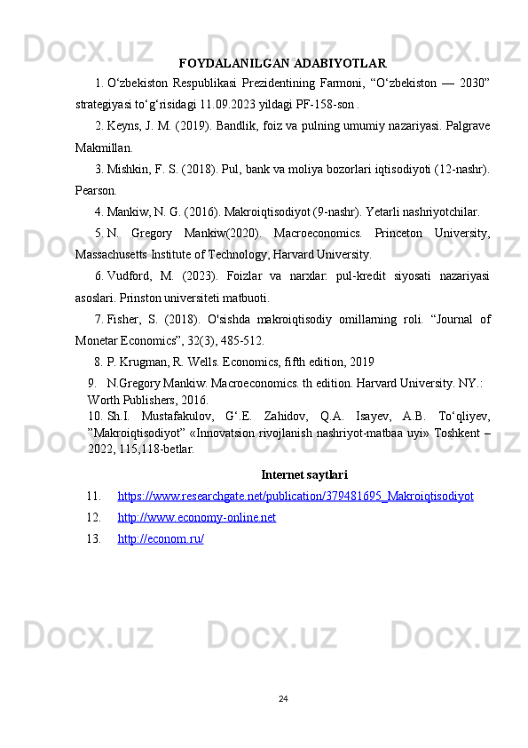 FOYDALANILGAN ADABIYOTLAR
1. O‘zbekiston   Respublikasi   Prezidentining   Farmoni,   “O‘zbekiston   —   2030”
strategiyasi to‘g‘risidagi 11.09.2023 yildagi PF-158-son  .
2. Keyns, J. M. (2019). Bandlik, foiz va pulning umumiy nazariyasi. Palgrave
Makmillan.
3. Mishkin, F. S. (2018). Pul, bank va moliya bozorlari iqtisodiyoti (12-nashr).
Pearson.
4. Mankiw, N. G. (2016). Makroiqtisodiyot (9-nashr). Yetarli nashriyotchilar.
5. N.   Gregory   Mankiw(2020).   Macroeconomics.   Princeton   University,
Massachusetts Institute of Technology, Harvard University.
6. Vudford,   M.   (2023).   Foizlar   va   narxlar:   pul-kredit   siyosati   nazariyasi
asoslari. Prinston universiteti matbuoti.
7. Fisher,   S.   (2018).   O'sishda   makroiqtisodiy   omillarning   roli.   “Journal   of
Monetar Economics”, 32(3), 485-512.
8. P. Krugman, R. Wells. Economics, fifth edition, 2019
9. N.Gregory Mankiw. Macroeconomics. th edition. Harvard University. NY.: 
Worth Publishers, 2016.
10. Sh.I.   Mustafakulov,   G‘.E.   Zahidov,   Q.A.   Isayev,   A.B.   To‘qliyev,
”Makroiqtisodiyot”  «Innovatsion  rivojlanish  nashriyot-matbaa uyi»  Toshkent  –
2022, 115,118-betlar.
Internet saytlari
11. https://www.researchgate.net/publication/379481695_Makroiqtisodiyot   
12. http://www.economy-online.net   
13. http://econom.ru/   
24 
