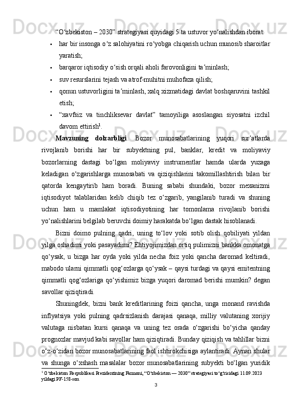 “O zbekiston – 2030” strategiyasi quyidagi 5 ta ustuvor yo nalishdan iborat:ʻ ʻ
 har bir insonga o z salohiyatini ro yobga chiqarish uchun munosib sharoitlar	
ʻ ʻ
yaratish;
 barqaror iqtisodiy o sish orqali aholi farovonligini ta minlash;	
ʻ ʼ
 suv resurslarini tejash va atrof-muhitni muhofaza qilish;
 qonun ustuvorligini ta minlash, xalq xizmatidagi davlat boshqaruvini tashkil	
ʼ
etish;
 “xavfsiz   va   tinchliksevar   davlat”   tamoyiliga   asoslangan   siyosatni   izchil
davom ettirish 1
.
Mavzuning   dolzarbligi .   Bozor   munosabatlarining   yuqori   sur’atlarda
rivojlanib   borishi   har   bir   subyektning   pul,   banklar,   kredit   va   moliyaviy
bozorlarning   dastagi   bo‘lgan   moliyaviy   instrumentlar   hamda   ularda   yuzaga
keladigan   o‘zgarishlarga   munosabati   va   qiziqishlarini   takomillashtirish   bilan   bir
qatorda   kengaytirib   ham   boradi.   Buning   sababi   shundaki,   bozor   mexanizmi
iqtisodiyot   talablaridan   kelib   chiqib   tez   o‘zgarib,   yangilanib   turadi   va   shuning
uchun   ham   u   mamlakat   iqtisodiyotining   har   tomonlama   rivojlanib   borishi
yo‘nalishlarini belgilab beruvchi doimiy harakatda bo‘lgan dastak hisoblanadi.
Bizni   doimo   pulning   qadri,   uning   to‘lov   yoki   sotib   olish   qobiliyati   yildan
yilga oshadimi yoki pasayadimi? Ehtiyojimizdan ortiq pulimizni bankka omonatga
qo‘ysak,   u   bizga   har   oyda   yoki   yilda   necha   foiz   yoki   qancha   daromad   keltiradi,
mabodo ularni qimmatli qog‘ozlarga qo‘ysak – qaysi turdagi va qaysi emitentning
qimmatli  qog‘ozlariga qo‘yishimiz  bizga yuqori  daromad berishi  mumkin? degan
savollar qiziqtiradi.
Shuningdek,   bizni   bank   kreditlarining   foizi   qancha,   unga   monand   ravishda
inflyatsiya   yoki   pulning   qadrsizlanish   darajasi   qanaqa,   milliy   valutaning   xorijiy
valutaga   nisbatan   kursi   qanaqa   va   uning   tez   orada   o‘zgarishi   bo‘yicha   qanday
prognozlar mavjud kabi savollar ham qiziqtiradi. Bunday qiziqish va tahlillar bizni
o‘z-o‘zidan bozor munosabatlarining faol ishtirokchisiga aylantiradi. Aynan shular
va   shunga   o‘xshash   masalalar   bozor   munosabatlarining   subyekti   bo‘lgan   yuridik
1
  O‘zbekiston Respublikasi Prezidentining Farmoni, “O‘zbekiston — 2030” strategiyasi to‘g‘risidagi 11.09.2023 
yildagi PF-158-son
3 