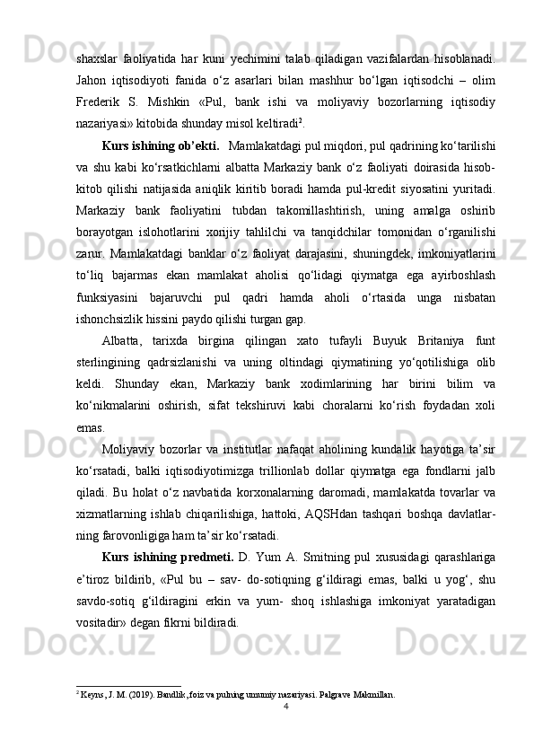 shaxslar   faoliyatida   har   kuni   yechimini   talab   qiladigan   vazifalardan   hisoblanadi.
Jahon   iqtisodiyoti   fanida   o‘z   asarlari   bilan   mashhur   bo‘lgan   iqtisodchi   –   olim
Frederik   S.   Mishkin   «Pul,   bank   ishi   va   moliyaviy   bozorlarning   iqtisodiy
nazariyasi» kitobida shunday misol keltiradi 2
.
Kurs ishining  о b’ е kti.    Mamlakatdagi pul miqdori, pul qadrining ko‘tarilishi
va   shu   kabi   ko‘rsatkichlarni   albatta   Markaziy   bank   o‘z   faoliyati   doirasida   hisob-
kitob   qilishi   natijasida   aniqlik   kiritib   boradi   hamda   pul-kredit   siyosatini   yuritadi.
Markaziy   bank   faoliyatini   tubdan   takomillashtirish,   uning   amalga   oshirib
borayotgan   islohotlarini   xorijiy   tahlilchi   va   tanqidchilar   tomonidan   o‘rganilishi
zarur.   Mamlakatdagi   banklar   o‘z   faoliyat   darajasini,   shuningdek,   imkoniyatlarini
to‘liq   bajarmas   ekan   mamlakat   aholisi   qo‘lidagi   qiymatga   ega   ayirboshlash
funksiyasini   bajaruvchi   pul   qadri   hamda   aholi   o‘rtasida   unga   nisbatan
ishonchsizlik hissini paydo qilishi turgan gap.
Albatta,   tarixda   birgina   qilingan   xato   tufayli   Buyuk   Britaniya   funt
sterlingining   qadrsizlanishi   va   uning   oltindagi   qiymatining   yo‘qotilishiga   olib
keldi.   Shunday   ekan,   Markaziy   bank   xodimlarining   har   birini   bilim   va
ko‘nikmalarini   oshirish,   sifat   tekshiruvi   kabi   choralarni   ko‘rish   foydadan   xoli
emas.
Moliyaviy   bozorlar   va   institutlar   nafaqat   aholining   kundalik   hayotiga   ta’sir
ko‘rsatadi,   balki   iqtisodiyotimizga   trillionlab   dollar   qiymatga   ega   fondlarni   jalb
qiladi.   Bu   holat   o‘z   navbatida   korxonalarning   daromadi,   mamlakatda   tovarlar   va
xizmatlarning   ishlab   chiqarilishiga,   hattoki,   AQSHdan   tashqari   boshqa   davlatlar-
ning farovonligiga ham ta’sir ko‘rsatadi.
Kurs   ishining   predmeti.   D.   Yum   A.   Smitning   pul   xususidagi   qarashlariga
e’tiroz   bildirib,   «Pul   bu   –   sav-   do-sotiqning   g‘ildiragi   emas,   balki   u   yog‘,   shu
savdo-sotiq   g‘ildiragini   erkin   va   yum-   shoq   ishlashiga   imkoniyat   yaratadigan
vositadir» degan fikrni bildiradi.
2
  Keyns, J. M. (2019). Bandlik, foiz va pulning umumiy nazariyasi. Palgrave Makmillan.
4 