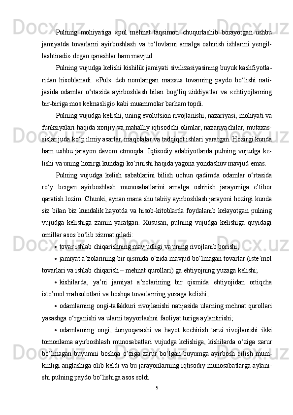 Pulning   mohiyatiga   «pul   mehnat   taqsimoti   chuqurlashib   borayotgan   ushbu
jamiyatda   tovarlarni   ayirboshlash   va   to‘lovlarni   amalga   oshirish   ishlarini   yengil-
lashtiradi» degan qarashlar ham mavjud.
Pulning vujudga kelishi kishilik jamiyati sivilizasiyasining buyuk kashfiyotla-
ridan   hisoblanadi.   «Pul»   deb   nomlangan   maxsus   tovarning   paydo   bo‘lishi   nati-
jasida   odamlar   o‘rtasida   ayirboshlash   bilan   bog‘liq   ziddiyatlar   va   «ehtiyojlarning
bir-biriga mos kelmasligi» kabi muammolar barham topdi.
Pulning vujudga kelishi, uning evolutsion rivojlanishi, nazariyasi, mohiyati va
funksiyalari haqida xorijiy va mahalliy iqtisodchi olimlar, nazariyachilar, mutaxas-
sislar juda ko‘p ilmiy asarlar, maqolalar va tadqiqot ishlari yaratgan. Hozirgi kunda
ham   ushbu   jarayon   davom   etmoqda.   Iqtisodiy   adabiyotlarda   pulning   vujudga   ke-
lishi va uning hozirgi kundagi ko‘rinishi haqida yagona yondashuv mavjud emas.
Pulning   vujudga   kelish   sabablarini   bilish   uchun   qadimda   odamlar   o‘rtasida
ro‘y   bergan   ayirboshlash   munosabatlarini   amalga   oshirish   jarayoniga   e’tibor
qaratish lozim. Chunki, aynan mana shu tabiiy ayirboshlash jarayoni hozirgi kunda
siz  bilan biz  kundalik hayotda  va  hisob-kitoblarda  foydalanib kelayotgan  pulning
vujudga   kelishiga   zamin   yaratgan.   Xususan,   pulning   vujudga   kelishiga   quyidagi
omillar asos bo‘lib xizmat qiladi:
 tovar ishlab chiqarishning mavjudligi va uning rivojlanib borishi;
 jamiyat a’zolarining bir qismida o‘zida mavjud bo‘lmagan tovarlar (iste’mol
tovarlari va ishlab chiqarish – mehnat qurollari) ga ehtiyojning yuzaga kelishi;
 kishilarda,   ya’ni   jamiyat   a’zolarining   bir   qismida   ehtiyojidan   ortiqcha
iste’mol mahsulotlari va boshqa tovarlarning yuzaga kelishi;
 odamlarning ongi-tafakkuri rivojlanishi natijasida ularning mehnat qurollari
yasashga o‘rganishi va ularni tayyorlashni faoliyat turiga aylantirishi;
 odamlarning   ongi,   dunyoqarashi   va   hayot   kechirish   tarzi   rivojlanishi   ikki
tomonlama   ayirboshlash   munosabatlari   vujudga   kelishiga,   kishilarda   o‘ziga   zarur
bo‘lmagan   buyumni   boshqa   o‘ziga   zarur   bo‘lgan   buyumga   ayirbosh   qilish   mum-
kinligi anglashiga olib keldi va bu jarayonlarning iqtisodiy munosabatlarga aylani-
shi pulning paydo bo‘lishiga asos soldi
5 