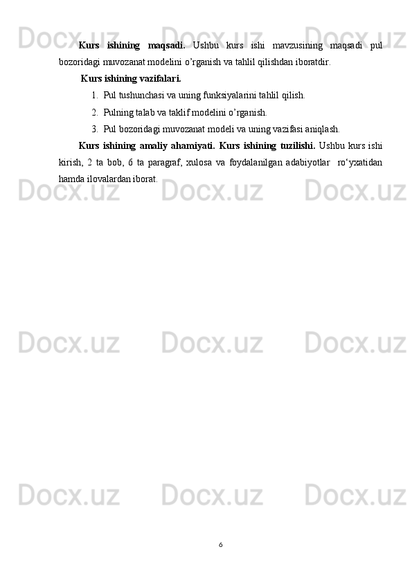 Kurs   ishining   maqsadi.   Ushbu   kurs   ishi   mavzusining   maqsadi   pul
bozoridagi muvozanat modelini o’rganish va tahlil qilishdan iboratdir.
 Kurs ishining vazifalari.
1. Pul tushunchasi va uning funksiyalarini tahlil qilish.
2. Pulning talab va taklif modelini o’rganish.
3. Pul bozoridagi muvozanat modeli va uning vazifasi aniqlash.
Kurs   ishining   amaliy   ahamiyati.   Kurs   ishining   tuzilishi.   Ushbu   kurs   ishi
kirish,   2   ta   bob,   6   ta   paragraf,   xulosa   va   foydalanilgan   adabiyotlar     ro‘yxatidan
hamda ilovalardan iborat.
6 
