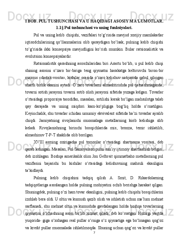 I BOB. PUL TUSHUNCHASI VA U HAQIDAGI ASOSIY MA’LUMOTLAR.
1.1 §  Pul tushunchasi va uning funksiyalari.  
Pul va uning kelib chiqishi, vazifalari to‘g‘risida mavjud xorijiy mamlakatlar
iqtisodchilarining   qo‘llanmalarini   olib   qaraydigan   bo‘lsak,   pulning   kelib   chiqishi
to‘g‘risida   ikki   konsepsiya   mavjudligini   ko‘rish   mumkin.   Bular   ratsionalistik   va
evolutsion konsepsiyalardir.
Ratsionalistik   qarashning   asoschilaridan   biri   Arastu   bo‘lib,   u   pul   kelib   chiqi
shining   asosini   o‘zaro   bir-biriga   teng   qiymatni   harakatga   keltiruvchi   biron-bir
maxsus «dastak-vosita», kishilar orasida o‘zaro kelishuv natijasida qabul qilingan
shartli birlik ekanini aytadi. O‘zaro tovarlarni almashtirishda pul qatnashmaganda,
tovarni sotish jarayoni tovarni sotib olish jarayoni sifatida yuzaga kelgan. Tovarlar
o‘rtasidagi proporsiya tasodifan, masalan, sotilishi kerak bo‘lgan mahsulotga talab
qay   darajada   va   uning   miqdori   kam-ko‘pligiga   bog‘liq   holda   o‘rnatilgan.
Keyinchalik, shu tovarlar ichidan umumiy ekvivalent sifatida ba’zi tovarlar ajralib
chiqdi.   Jamiyatning   rivojlanishi   muomalaga   metallarning   kirib   kelishiga   olib
keladi.   Rivojlanishning   birinchi   bosqichlarida   mis,   bronza,   temir   ishlatilib,
almashinuv T-P-T shaklida olib borilgan.
XVIII   asrning   oxirigacha   pul   tomonlar   o‘rtasidagi   shartnoma   vositasi,   deb
qarab kelingan. Masalan, Pol Samuyelson pulni sun’iy ijtimoiy shartlashish belgisi,
deb izohlagan. Boshqa amerikalik olim Jon Gelbreit qimmatbaho metallarning pul
vazifasini   bajarishi   bu   kishilar   o‘rtasidagi   kelishuvning   mahsuli   ekanligini
ta’kidlaydi.
Pulning   kelib   chiqishini   tadqiq   qilish   A.   Smit,   D.   Rikardolarning
tadqiqotlariga asoslangan holda pulning mohiyatini ochib berishga harakat qilgan.
Shuningdek, pulning o‘zi ham tovar ekanligini, pulning kelib chiqishi bosqichlarini
izohlab bera oldi. U oltin va kumush qazib olish va ishlatish uchun ma’lum mehnat
sarflanadi, shu mehnat oltin va kumushda gavdalangan holda boshqa tovarlarning
qiymatini o‘lchashning asosi  bo‘lib xizmat  qiladi, deb ko‘rsatgan. Hozirgi  vaqtda
yuqorida- giga o‘xshagan real pullar o‘rniga o‘z qiymatiga ega bo‘lmagan qog‘oz
va kredit pullar muomalada ishlatilmoqda. Shuning uchun qog‘oz va kredit pullar
7 