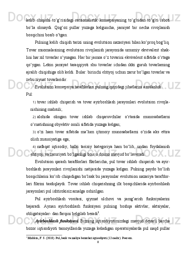 kelib   chiqishi   to‘g‘risidagi   ratsionalistik   konsepsiyaning   to‘g‘ridan   to‘g‘ri   isboti
bo‘la   olmaydi.   Qog‘oz   pullar   yuzaga   kelguncha,   jamiyat   bir   necha   rivojlanish
bosqichini bosib o‘tgan.
Pulning kelib chiqish tarixi uning evolutsion nazariyasi bilan ko‘proq bog‘liq.
Tovar   muomalasining   evolutsion   rivojlanish   jarayonida   umumiy  ekvivalent   shak-
lini har xil tovarlar o‘ynagan. Har bir jamoa o‘z tovarini ekvivalent sifatida o‘rtaga
qo‘ygan.   Lekin   jamiyat   taraqqiyoti   shu   tovarlar   ichidan   ikki   guruh   tovarlarning
ajralib chiqishiga olib keldi. Bular: birinchi ehtiyoj uchun zarur bo‘lgan tovarlar va
zebu ziynat tovarlaridir.
Evolutsion konsepsiya tarafdorlari pulning quyidagi jihatlarini asoslashdi.   
Pul:
1) tovar   ishlab   chiqarish   va   tovar   ayirboshlash   jarayonlari   evolutsion   rivojla-
nishining mahsuli;
2) alohida   olingan   tovar   ishlab   chiqaruvchilar   o‘rtasida   munosabatlarni
o‘rnatishning obyektiv omili sifatida yuzaga kelgan;
3) o‘zi   ham   tovar   sifatida   ma’lum   ijtimoiy   munosabatlarni   o‘zida   aks   ettira
olish xususiyatiga ega;
4) nafaqat   iqtisodiy,   balki   tarixiy   kategoriya   ham   bo‘lib,   undan   foydalanish
ehtiyoji va zaruriyati bo‘lganligi bois u doimo mavjud bo‘laveradi.
Evolutsion   qarash   tarafdorlari   fikrlaricha,   pul   tovar   ishlab   chiqarish   va   ayir-
boshlash   jarayonlari   rivojlanishi   natijasida   yuzaga   kelgan.   Pulning   paydo   bo‘lish
bosqichlarini ko‘rib chiqadigan bo‘lsak bu jarayonlar evolutsion nazariya tarafdor-
lari   fikrini   tasdiqlaydi.   Tovar   ishlab   chiqarishning   ilk   bosqichlarida   ayirboshlash
jarayonlari pul ishtirokisiz amalga oshirilgan.
Pul   ayirboshlash   vositasi,   qiymat   ulchovi   va   jamg‘arish   funksiyalarini
bajaradi.   Aynan   ayirboshlash   funksiyasi   pulning   boshqa   aktivlar,   aktsiyalar,
obligatsiyalar- dan farqini belgilab beradi 3
.
Ayirboshlash  funksiyasi.   Bizning iqtisodiyotimizdagi  mavjud deyarli  barcha
bozor   iqtisodiyoti   tamoyillarida  yuzaga   keladigan  operatsiyalarda  pul  naqd  pullar
3
  Mishkin, F. S. (2018). Pul, bank va moliya bozorlari iqtisodiyoti (12-nashr). Pearson.
8 