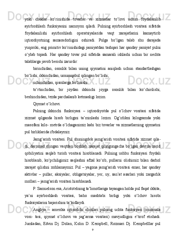 yoki   cheklar   ko‘rinishida   tovarlar   va   xizmatlar   to‘lovi   uchun   foydalanilib
ayirboshlash   funksiyasini   namoyon   qiladi.   Pulning   ayirboshlash   vositasi   sifatida
foydalanilishi   ayirboshlash   operatsiyalarida   vaqt   xarajatlarini   kamaytirib
iqtisodiyotning   samaradorligini   oshiradi.   Pulga   bo‘lgan   talab   shu   darajada
yuqoriki, eng primitiv ko‘rinishidagi jamiyatdan tashqari har qanday jamiyat pulni
o‘ylab   topadi.   Har   qanday   tovar   pul   sifatida   samarali   ishlashi   uchun   bir   nechta
talablarga javob berishi zarurdir:
birinchidan,   osonlik   bilan   uning   qiymatini   aniqlash   uchun   standartlashgan
bo‘lishi; ikkinchidan, umumqabul qilingan bo‘lishi;
uchinchidan, qismlarga bo‘linishi;
to‘rtinchidan,   bir   joydan   ikkinchi   joyga   osonlik   bilan   ko‘chirilishi;
beshinchidan, tezda parchalanib ketmasligi lozim.
Qiymat o‘lchovi.
Pulning   ikkinchi   funksiyasi   –   iqtisodiyotda   pul   o‘lchov   vositasi   sifatida
xizmat   qilganda   hisob   birligini   ta’minlashi   lozim.   Og‘irlikni   kilogramda   yoki
masofani kilo- metrda o‘lchaganimiz kabi biz tovarlar va xizmatlarning qiymatini
pul birliklarida ifodalaymiz.
Jamg‘arish   vositasi.   Pul   shuningdek   jamg‘arish   vositasi   sifatida   xizmat   qila-
di;   daromad   olingan   vaqtdan   boshlab   xarajat   qilingungacha   bo‘lgan   davrda   xarid
qobiliyatini   saqlab   turish   vositasi   hisoblanadi.   Pulning   ushbu   funksiyasi   foydali
hisoblanib,   ko‘pchiligimiz   saqlashni   afzal   ko‘rib,   pullarni   olishimiz   bilan   darhol
xarajat qilishni  xohlamaymiz. Pul – yagona jamg‘arish vositasi  emas;  har  qanday
aktivlar   –   pullar,   aksiyalar,   obligatsiyalar,   yer,   uy,   san’at   asarlari   yoki   zargarlik
mollari – jamg‘arish vositasi hisoblanadi.
P. Samuelson esa, Aristotelning ta’limotlariga tayangan holda pul faqat ikkita,
ya’ni   ayirboshlash   vositasi,   baho   mashtabi   birligi   yoki   o‘lchov   hisobi
funksiyalarini bajarishini ta’kidlaydi.
Angliya   –   amerika   iqtisodchi   olimlari   pulning   uchta   funksiyasi   (muomala
vosi-   tasi,   qiymat   o‘lchovi   va   jag‘arma   vositasi)   mavjudligini   e’tirof   etishadi.
Jumladan,   Edvin   Dj.   Dolan,   Kolin   D.   Kempbell,   Rozmari   Dj.   Kempbelllar   pul
9 