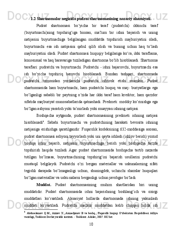 1.2 Shartnomalar negizida pudrat shartnomasining nazariy ahamiyati.
Pudrat   shartnomasi   bo yicha   bir   taraf   (pudratchi)   ikkinchi   tarafʻ
(buyurtmachi)ning   topshirig‘iga   binoan,   ma’lum   bir   ishni   bajarish   va   uning
natijasini   buyurtmachiga   belgilangan   muddatda   topshirish   majburiyatini   oladi,
buyurtmachi   esa   ish   natijasini   qabul   qilib   olish   va   buning   uchun   haq   to‘lash
majburiyatini   oladi. Pudrat  shartnomasi  huquqiy  belgilariga  ko‘ra,  ikki  taraflama,
konsensual va haq baravariga tuziladigan shartnoma bo lib hisoblanadi. Shartnoma	
ʻ
taraflari: pudratchi va buyurtmachi. Pudratchi - ishni  bajaruvchi, buyurtmachi esa
ish   bo‘yicha   topshiriq   beruvchi   hisoblanadi.   Bundan   tashqari,   shartnomada
pudratchi   tomonidan   yordamchi   pudratchi   ishtirok   etishi   mumkin.   Pudrat
shartnomasida   ham   buyurtmachi,   ham   pudratchi   huquq   va   maj-   buriyatlarga   ega
bo‘lganligi   sababli   bir   paytning   o zida   har   ikki   taraf   ham   kreditor,   ham   qarzdor	
ʻ
sifatida majburiyat munosabatlarida qatnashadi. Predmeti: moddiy ko‘rinishga ega
bo lgan ashyoni yaratish yoki ta’mirlash yoki muayyan ishning natijasi.	
ʻ
Boshqacha   aytganda,   pudrat   shartnomasining   predmeti   ishning   natijasi
hisoblanadi 4
.   Sababi   buyurtmachi   va   pudratchining   harakati   bevosita   ishning
natijasiga   erishishga   qaratilgandir.   Fuqarolik   kodeksining   632-moddasiga   asosan,
pudrat shartnomasi ashyoni tayyorlash yoki uni qayta ishlash (ishlov berish) yoxud
boshqa   ishni   bajarib,   natijasini   buyurtmachiga   berish   yoki   boshqacha   tarzda
topshirish   haqida   tuziladi   Agar   pudrat   shartnomasida   boshqacha   tartib   nazarda
tutilgan   bo‘lmasa,   buyurtmachining   topshirig‘ini   bajarish   usullarini   pudratchi
mustaqil   belgilaydi.   Pudratchi   o‘zi   bergan   materiallar   va   uskunalarning   sifati
tegishli   darajada   bo‘lmaganligi   uchun,   shuningdek,   uchinchi   shaxslar   huquqlari
bo‘lgan materiallar va usku nalarni berganligi uchun javobgar bo ladi.	
ʻ
Muddat.   Pudrat   shartnomasining   muhim   shartlaridan   biri   uning
muddatidir.   Pudrat   shartnomasida   ishni   bajarishning   boshlang‘ich   va   oxirgi
muddatlari   ko‘rsatiladi.   Aksariyat   hollarda   shartnomada   ishning   yakunlash
muddati   ko‘rsatiladi.   Pudratchi   mazkur   muddatdan   kelib   chiqqan   holda   ish
4
  Abdusalomov   Q.M.,   Azizov   X.,.Axmadjonov   B   va   boshq.;   Fuqarolik   huquqi   O‘zbekiston   Respublikasi   Adliya
vazirligi, Toshkent Davlat yuridik instituti. - Toshkent: Adolat, 2007. 882 bet 
10 