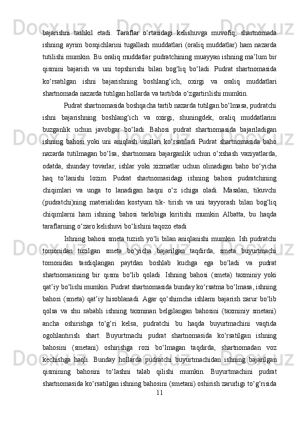 bajarishni   tashkil   etadi.   Taraflar   o‘rtasidagi   kelishuvga   muvofiq,   shartnomada
ishning   ayrim   bosqichlarini   tugallash   muddatlari   (oraliq   muddatlar)   ham   nazarda
tutilishi mumkin. Bu oraliq muddatlar pudratchining muayyan ishning ma’lum bir
qismini   bajarish   va   uni   topshirishi   bilan   bog‘liq   bo‘ladi.   Pudrat   shartnomasida
ko‘rsatilgan   ishni   bajarishning   boshlang‘ich,   oxirgi   va   oraliq   muddatlari
shartnomada nazarda tutilgan hollarda va tartibda o‘zgartirilishi mumkin.
Pudrat shartnomasida boshqacha tartib nazarda tutilgan bo‘lmasa, pudratchi
ishni   bajarishning   boshlang‘ich   va   oxirgi,   shuningdek,   oraliq   muddatlarini
buzganlik   uchun   javobgar   bo‘ladi.   Bahosi   pudrat   shartnomasida   bajariladigan
ishning   bahosi   yoki   uni   aniqlash   usullari   ko‘rsatiladi   Pudrat   shartnomasida   baho
nazarda   tutilmagan   bo‘lsa,   shartnomanı   bajarganlik   uchun   o‘xshash   vaziyatlarda,
odatda,   shunday   tovarlar,   ishlar   yoki   xizmatlar   uchun   olinadigan   baho   bo‘yicha
haq   to‘lanishi   lozim.   Pudrat   shartnomasidagi   ishning   bahosi   pudratchining
chiqimlari   va   unga   to   lanadigan   haqni   o‘z   ichiga   oladi.   Masalan,   tikuvchi
(pudratchi)ning   materialidan   kostyum   tik-   tirish   va   uni   tayyorash   bilan   bog‘liq
chiqımlarni   ham   ishning   bahosi   tarkibiga   kiritishi   mumkin   Albatta,   bu   haqda
taraflarning o‘zaro kelishuvi bo‘lishini taqozo etadi
Ishning bahosi  smeta  tuzish  yo‘li  bilan aniqlanishi  mumkin. Ish pudratchi
tomonidan   tuzilgan   smeta   bo‘yicha   bajarilgan   taqdirda,   smeta   buyurtmachi
tomonidan   tasdiqlangan   paytdan   boshlab   kuchga   ega   bo‘ladi   va   pudrat
shartnomasining   bir   qısmı   bo‘lib   qoladi.   Ishning   bahosi   (smeta)   taxminiy   yoki
qat’iy bo‘lishi mumkin. Pudrat shartnomasida bunday ko‘rsatma bo‘lmasa, ishning
bahosi   (smeta)   qat’iy   hisoblanadi.   Agar   qo‘shimcha   ishlamı   bajarish   zarur   bo‘lib
qolsa   va   shu   sababli   ishning   taxminan   belgilangan   bahosini   (taxminiy   smetani)
ancha   oshirishga   to‘g‘ri   kelsa,   pudratchi   bu   haqda   buyurtmachini   vaqtida
ogohlantırıslı   shart.   Buyurtmachi   pudrat   shartnomasida   ko‘rsatilgan   ishning
bahosini   (smetani)   oshirishga   rozi   bo‘lmagan   taqdirda,   shartnomadan   voz
kechishga   haqli.   Bunday   hollarda   pudratchi   buyurtmachidan   ishning   bajarilgan
qismining   bahosini   to‘lashni   talab   qilishi   mumkin.   Buyurtmachini   pudrat
shartnomasida ko‘rsatilgan ishning bahosini (smetani) oshirish zarurligi to‘g‘risida
11 