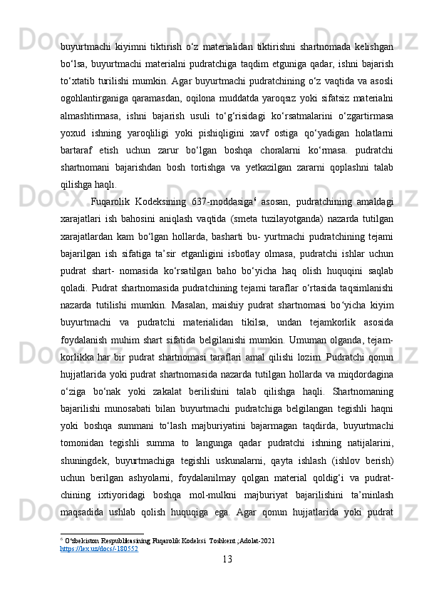 buyurtmachi   kiyimni   tiktirish   o‘z   materialidan   tiktirishni   shartnomada   kelishgan
bo‘lsa,   buyurtmachi   materialni   pudratchiga   taqdim   etguniga   qadar,   ishni   bajarish
to‘xtatib   turilishi   mumkin.  Agar   buyurtmachi   pudratchining   o‘z   vaqtida   va  asosli
ogohlantirganiga   qaramasdan,   oqilona   muddatda   yaroqsız   yoki   sifatsiz   materialni
almashtirmasa,   ishni   bajarish   usuli   to‘g‘risidagi   ko‘rsatmalarini   o‘zgartirmasa
yoxud   ishning   yaroqliligi   yoki   pishiqligini   xavf   ostiga   qo‘yadigan   holatlarni
bartaraf   etish   uchun   zarur   bo‘lgan   boshqa   choralarni   ko‘rmasa.   pudratchi
shartnomani   bajarishdan   bosh   tortishga   va   yetkazilgan   zararni   qoplashni   talab
qilishga haqlı.
Fuqarolik   Kodeksining   637-moddasiga 6
  asosan,   pudratchining   amaldagi
xarajatlari   ish   bahosini   aniqlash   vaqtida   (smeta   tuzilayotganda)   nazarda   tutilgan
xarajatlardan   kam   bo‘lgan   hollarda,   basharti   bu-   yurtmachi   pudratchining   tejami
bajarilgan   ish   sifatiga   ta’sir   etganligini   isbotlay   olmasa,   pudratchi   ishlar   uchun
pudrat   shart-   nomasida   ko‘rsatilgan   baho   bo‘yicha   haq   olish   huquqini   saqlab
qoladi. Pudrat  shartnomasida   pudratchining  tejami  taraflar   o‘rtasida  taqsimlanishi
nazarda   tutilishi   mumkin.   Masalan,   maishiy   pudrat   shartnomasi   bo yicha   kiyimʻ
buyurtmachi   va   pudratchi   materialidan   tikilsa,   undan   tejamkorlik   asosida
foydalanish   muhim   shart   sifatida   belgilanishi   mumkin.   Umuman   olganda,   tejam-
korlikka   har   bir   pudrat   shartnomasi   taraflari   amal   qilishi   lozim.   Pudratchi   qonun
hujjatlarida yoki  pudrat  shartnomasida  nazarda tutilgan hollarda va miqdordagina
o‘ziga   bo‘nak   yoki   zakalat   berilishini   talab   qilishga   haqli.   Shartnomaning
bajarilishi   munosabati   bilan   buyurtmachi   pudratchiga   belgilangan   tegishli   haqni
yoki   boshqa   summani   to‘lash   majburiyatini   bajarmagan   taqdirda,   buyurtmachi
tomonidan   tegishli   summa   to   langunga   qadar   pudratchi   ishning   natijalarini,
shuningdek,   buyurtmachiga   tegishli   uskunalarni,   qayta   ishlash   (ishlov   berish)
uchun   berilgan   ashyolarni,   foydalanilmay   qolgan   material   qoldig‘i   va   pudrat-
chining   ixtiyoridagi   boshqa   mol-mulkni   majburiyat   bajarilishini   ta’minlash
maqsadida   ushlab   qolish   huquqiga   ega.   Agar   qonun   hujjatlarida   yoki   pudrat
6
 O‘zbekiston Respublikasining Fuqarolik Kodeksi  Toshkent ;Adolat-2021  
https://lex.uz/docs/-180552  
13 