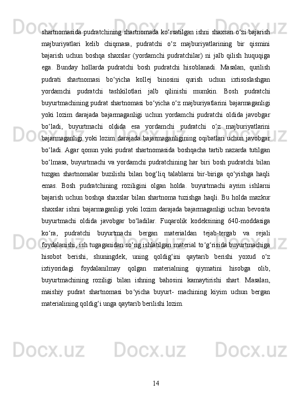 shartnomasida pudratchining shartnomada ko‘rsatilgan ishni  shaxsan o‘zi bajarish
majburiyatlari   kelib   chiqmasa,   pudratchi   o‘z   majburiyatlarining   bir   qismini
bajarish   uchun   boshqa   shaxslar   (yordamchi   pudratchilar)   ni   jalb   qilish   huquqiga
ega.   Bunday   hollarda   pudratchi   bosh   pudratchi   hisoblanadi.   Masalan,   qurilish
pudrati   shartnomasi   bo yicha   kollej   binosini   qurish   uchun   ixtisoslashganʻ
yordamchi   pudratchi   tashkilotlari   jalb   qilinishi   mumkin.   Bosh   pudratchi
buyurtmachining pudrat shartnomasi bo yicha o‘z majburiyatlarini bajarmaganligi	
ʻ
yoki   lozim   darajada   bajarmaganligi   uchun   yordamchi   pudratchi   oldida   javobgar
bo‘ladi,   buyurtmachi   oldida   esa   yordamchi   pudratchi   o‘z   majburiyatlarini
bajarmaganligi yoki lozim  darajada bajarmaganligining oqibatlari uchun javobgar
bo‘ladi.  Agar  qonun  yoki  pudrat   shartnomasida   boshqacha   tartib  nazarda  tutilgan
bo‘lmasa,   buyurtmachi   va   yordamchi   pudratchining   har   biri   bosh   pudratchi   bilan
tuzgan   shartnomalar   buzilishi   bilan   bog‘liq   talablarni   bir-biriga   qo‘yishga   haqli
emas.   Bosh   pudratchining   roziligini   olgan   holda.   buyurtmachi   ayrim   ishlarni
bajarish  uchun boshqa  shaxslar   bilan shartnoma  tuzishga  haqli.  Bu  holda  mazkur
shaxslar   ishni   bajarmaganligi   yoki   lozim   darajada   bajarmaganligi   uchun   bevosita
buyurtmachi   oldida   javobgar   bo‘ladilar.   Fuqarolik   kodeksining   640-moddasiga
ko ra,   pudratchi   buyurtmachi   bergan   materialdan   tejab-tergab   va   rejali	
ʻ
foydalanishi, ish tugaganidan so‘ng ishlatilgan material to g risida buyurtmachiga	
ʻ ʻ
hisobot   berishi,   shuningdek,   uning   qoldig‘ini   qaytarib   berishi   yoxud   o‘z
ixtiyoridagi   foydalanilmay   qolgan   materialning   qiymatini   hisobga   olib,
buyurtmachining   roziligi   bilan   ishning   bahosini   kamaytirishi   shart.   Masalan,
maishiy   pudrat   shartnomasi   bo yicha   buyurt-   machining   kiyim   uchun   bergan	
ʻ
materialining qoldig‘i unga qaytarib berilishi lozim.
14 