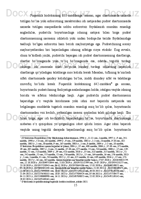 Fuqarolik   kodeksining   653-moddasiga 7
  asosan,   agar   shartnomada   nazarda
tutilgan bo‘lsa yoki axborotning xarakteridan ish natijasidan pudrat shartnomasida
nazarda   tutilgan   maqsadlarda   ushbu   axborotsiz   foydalanish   mumkin   emasligi
anglashilsa,   pudratchi   buyurtmachiga   ishning   natijasi   bilan   birga   pudrat
shartnomasining   narsasini   ishlatish   yoki   undan   boshqacha   tarzda   foydalanishga
taalluqli   bo‘lgan   axborotni   ham   berish   majburiyatiga   ega.   Pudratchining   asosiy
majburiyatlaridan   biri   bajariladigan   ishning   sifatiga   rioya   etishdir.   Eng   avvalo,
shuni  ta’kidlash joizki, pudratchi  bajargan ish pudrat  shartnomasining shartlariga,
shartlar   bo‘lmaganida   yoki   to‘liq   bo‘lmaganida   esa,   odatda,   tegishli   turdagi
ishlarga,   ish   muomala   odati   bo‘yicha   bunday   turdagi   ishlarning   bajarilish
shartlariga qo‘yiladigan talablarga mos kelishi kerak Masalan, tuflining ta’mirlash
sifati   shartnomada   qanday   kelishilgan   bo‘lsa,   xuddi   shunday   sifat   va   talablarga
muvofiq   bo lishi   kerak.   Fuqarolik   kodeksining   642-moddasiʻ 8
  ga   asosan,
buyurtmachi pudratchining faoliyatiga aralashmagan holda, istalgan vaqtda ishning
borishi   va   sifatini   tekshirishga   haqli.   Agar   pudratchi   pudrat   shartnomasini
bajarishga   o‘z   vaqtida   kirishmasa   yoki   ishni   sust   bajarishi   natijasida   uni
belgilangan   muddatda   tugatish   mumkin   emasligi   aniq   bo‘lib   qolsa,   buyurtmachi
shartnomadan   voz  kechib,   yetkazilgan   zararni   qoplashni   talab   qilishga   haqli.  Shu
bilan   birga,   agar   ish   kechiktirib   bajariladigan   bo‘lsa,   buyurtmachi   shartnomaga
nisbatan   o‘z   qiziqishini   yo‘qotganligini   isbot   qilishi   lozim.   Agar   ishni   bajarish
vaqtida   uning   tegishli   darajada   bajarilmasligi   aniq   bo‘lib   qolsa.   buyurtmachi
7
 (O‘zbekiston Respublikasi Oliy Majlisining Axborotnomasi, 1996-y., 11-12-son, 1-modda; 1997-y., 9-son, 241-
modda; 1998-y., 5-6-son, 102-modda; 1999-y., 9-son, 229-modda; 2001-y., 1-2-son, 23-modda, 9-10-son, 182-
modda; 2002-y., 1-son, 20-modda, 9-son, 165-modda; 2003-y., 1-son, 8-modda; 2004-y., 1-2-son, 18-modda; 
O‘zbekiston Respublikasi qonun hujjatlari to‘plami, 2004-y., 37-son, 408-modda; 2006-y., 37-38-son, 371-modda, 
39-son, 385-modda; 2007-y., 3-son, 21-modda, 37-38-son, 377-modda, 52-son, 533-modda; 2008-y., 17-son, 129-
modda, 52-son, 513-modda; 2009-y., 39-son, 423-modda; 2010-y., 37-son, 313-modda, 315-modda; 2011-y., 51-
son, 542-modda, 52-son, 555-modda; 52-son, 556-modda; 2012-y., 15-son, 164-modda, 16-son, 176-modda; 2013-
y., 1-son, 1-modda, 41-son, 543-modda; 2015-y., 32-son, 425-modda; 33-son, 439-modda; 2016-y., 17-son, 173-
modda; 2017-y., 16-son, 265-modda; Qonun hujjatlari ma’lumotlari milliy bazasi, 27.07.2018-y., 03/18/488/1579-
son, 12.10.2018-y., 03/18/497/2044-son; 21.03.2019-y., 03/19/531/2799-son, 24.05.2019-y., 03/19/542/3177-son, 
23.10.2019-y., 03/19/572/3943-son, 04.12.2019-y., 03/19/586/4106-son; 15.01.2020-y., 03/20/602/0052-son, 
05.10.2020-y., 03/20/640/1348-son; Qonunchilik ma’lumotlari milliy bazasi, 21.04.2021-y., 03/21/683/0375-son, 
21.08.2021-y., 03/21/709/0808-son; 10.02.2022-y., 03/22/752/0113-son; 30.03.2022-y., 03/22/761/0250-son; 
21.04.2022-y., 03/22/765/0332-son; 18.05.2022-y., 03/22/770/0424-son, 07.06.2022-y., 03/22/775/0477-son; 
04.11.2022-y., 03/22/800/0990-son; 16.11.2023-y., 03/23/878/0852-son; 22.02.2024-y., 03/24/911/0142-son; 
28.02.2024-y., 03/24/914/0161-son)
8
 O‘zbekiston respublikasining fuqarolik kodeksi toshkent ;adolat-2021
15 