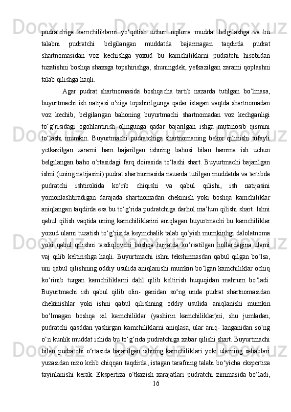 pudratchiga   kamchiliklarni   yo‘qotish   uchun   oqilona   muddat   belgilashga   va   bu
talabni   pudratchi   belgilangan   muddatda   bajarmagan   taqdirda   pudrat
shartnomasidan   voz   kechishga   yoxud   bu   kamchiliklarni   pudratchi   hisobidan
tuzatishni boshqa shaxsga topshirishga, shuningdek, yetkazilgan zarami qoplashni
talab qilishga haqli.
Agar   pudrat   shartnomasida   boshqacha   tartib   nazarda   tutilgan   bo‘lmasa,
buyurtmachi ish natijasi o‘ziga topshirilgunga qadar istagan vaqtda shartnomadan
voz   kechib,   belgilangan   bahoning   buyurtmachi   shartnomadan   voz   kechganligi
to‘g‘risidagi   ogohlantirish   olingunga   qadar   bajarilgan   ishga   mutanosib   qismini
to‘lashi   mumkin.   Buyurtmachi   pudratchiga   shartnomaning   bekor   qilinishi   tufayli
yetkazilgan   zararni   ham   bajarilgan   ishning   bahosi   bilan   hamma   ish   uchun
belgilangan  baho o‘rtasidagi  farq doirasida  to‘lashi   shart. Buyurtmachi   bajarilgan
ishni (uning natijasini) pudrat shartnomasida nazarda tutilgan muddatda va tartibda
pudratchi   ishtirokida   ko‘rib   chiqishi   va   qabul   qilishi,   ish   natijasini
yomonlashtiradigan   darajada   shartnomadan   chekinish   yoki   boshqa   kamchiliklar
aniqlangan taqdirda esa bu to‘g‘rida pudratchiga darhol ma’lum qilishi shart. Ishni
qabul qilish vaqtida uning kamchiliklarini aniqlagan buyurtmachi bu kamchiliklar
yoxud ularni tuzatish to‘g‘risida keyinchalik talab qo‘yish mumkinligi dalolatnoma
yoki   qabul   qilishni   tasdiqlovchi   boshqa   hujjatda   ko‘rsatilgan   hollardagina   ularni
vaj   qilib   keltirishga   haqli.   Buyurtmachi   ishni   tekshirmasdan   qabul   qilgan   bo lsa,ʻ
uni qabul qilishning oddiy usulida aniqlanishi mumkin bo lgan kamchiliklar ochiq	
ʻ
ko‘rinib   turgan   kamchiliklarni   dalil   qilib   keltirish   huquqidan   mahrum   bo ladi.	
ʻ
Buyurtmachi   ish   qabul   qilib   olin-   ganidan   so‘ng   unda   pudrat   shartnomasidan
chekinishlar   yoki   ishni   qabul   qilishning   oddiy   usulida   aniqlanishi   mumkin
bo‘lmagan   boshqa   xil   kamchiliklar   (yashirin   kamchiliklar)ni,   shu   jumladan,
pudratchi   qasddan   yashirgan   kamchiliklarni   aniqlasa,   ular   aniq-   langanidan   so‘ng
o‘n kunlik muddat ichida bu to‘g‘rida pudratchiga xabar qilishi shart. Buyurtmachi
bilan   pudratchi   o‘rtasida   bajarilgan   ishning   kamchiliklari   yoki   ularning   sabablari
yuzasidan nizo kelib chiqqan taqdirda, istagan tarafning talabi bo yicha ekspertiza	
ʻ
tayinlanishi   kerak.   Ekspertiza   o‘tkazish   xarajatlari   pudratchi   zimmasida   bo‘ladi,
16 