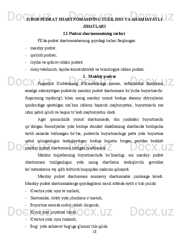 II BOB PUDRAT SHARTNOMASINING TUZILISHI VA AHAMIAYATLI
JIHATLARI
2.1 Pudrat shartnomasining turlari
FKda pudrat shartnomalarining quyidagi turlari farqlangan.
- maishiy pudrat,
- qurilish pudrati;
- loyiha va qidiruv ishlari pudrati
- ilmiy-tekshirish, tajriba-konstruktorlik va texnologiya ishlari pudrati. 
1. Maishiy pudrat
Fuqarolik   Kodeksining   656-moddasiga   asosan,   tadbirkorlik   faoliyatini
amalga oshirayotgan pudratchi maishiy pudrat shartnomasi bo‘yicha buyurtmachi-
fuqaroning   topshirig‘i   bilan   uning   maishiy   yoxud   boshqa   shaxsiy   ehtiyojlarini
qondirishga   qaratilgan   ma’lum   ishlarni   bajarish   majburiyatini,   buyurtmachi   esa
ishni qabul qilish va haqini to‘lash majburiyatini oladi. 
Agar   qonunchilik   yoxud   shartnomada,   shu   jumladan   buyurtmachi
qo‘shilgan   formulyarlar   yoki   boshqa   standart   shakllarning   shartlarida   boshqacha
tartib   nazarda   tutilmagan   bo‘lsa,   pudratchi   buyurtmachiga   patta   yoki   buyurtma
qabul   qilinganligini   tasdiqlaydigan   boshqa   hujjatni   bergan   paytdan   boshlab
maishiy pudrat shartnomasi tuzilgan hisoblanadi. 
Mazkur   hujjatlarning   buyurtmachida   bo‘lmasligi,   uni   maishiy   pudrat
shartnomasi   tuzilganligini   yoki   uning   shartlarini   tasdiqlovchi   guvohlar
ko‘rsatmalarini vaj qilib keltirish huquqidan mahrum qilmaydi.
Maishiy   pudrat   shartnomasi   ommaviy   shartnomalar   jumlasiga   kiradi.
Maishiy pudrat shartnomalariga quyidagilarni misol sifatida aytib o‘tish joizdir:
- Kvartira yoki uyni ta’mirlash;
- Santexnika, elektr yoki jihozlarni o‘rnatish;
- Buyurtma asosida mebel ishlab chiqarish;
- Kiyim yoki poyabzal tikish;
- Kvartira yoki uyni tozalash;
- Bog‘ yoki sabzavot bog‘iga g‘amxo‘rlik qilish.
18 