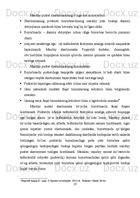 Maishiy pudrat shartnomasining o‘ziga xos xususiyatlari:
 Shartnomaning   predmeti   buyurtmachining   maishiy   yoki   boshqa   shaxsiy
ehtiyojlarini qondirish bilan bevosita bog‘liq bo‘lgan ishdir.
 Buyurtmachi   –   shaxsiy   ehtiyojlari   uchun   ishga   buyurtma   beruvchi   jismoniy
shaxs.
 notijorat xarakterga ega - ish tadbirkorlik faoliyatini amalga oshirish maqsadida
bajarilmaydi.   Maishiy   shartnomalar   Fuqarolik   kodeksi,   shuningdek,
iste’molchilar   huquqlarini   himoya  qiluvchi   maxsus   qonunlar   va  qoidalar   bilan
tartibga solinadi.
Maishiy pudrat shartnomasining xususiyatlari:
 Buyurtmachi   pudratchiga   haqiqatda   qilgan   xarajatlarini   to‘lash   sharti   bilan
istalgan vaqtda shartnomani bajarishdan bosh tortishga haqli.
 Pudratchi bajarilgan ishlarning sifati uchun mas’uliyatni oshiradi.
 Ishni   yakunlash   muddati   faqat   tomonlarning   kelishuvi   bilan   belgilanishi
mumkin.
 Ishning narxi faqat tomonlarning kelishuvi bilan o‘zgartirilishi mumkin 9
.
Maishiy   pudrat   shartnomasi   bo‘yicha   buyurtmachi   faqat   fuqaro
hisoblanadi.   Pudratchi   sifatida   tadbirkorlik   faoliyatini   amalga   oshirish   huquqiga
ega   bolgan   shaxs,   ya’ni   tadbirkorlik   subyekti   bo‘lishi   lozim.   Maishiy   pudrat
bo‘yicha bajariladigan ish, albatta, tadbirkorlik faoliyati natijasi hisoblanadi. Agar
qonun   hujatlari   yoxud   shartnomada,   shu   jumladan,   buyurtmachi   qo‘shilgan
formulyarlar yoli boshqa standart shakllarning shartlarida boshqacha tartib nazarda
tutilmagan   bo‘lsa,   pudratchi   buyurtmachiga   patta   yoki   buyurtma   qabul
qilinganligini   tasdiqlaydigan   boshqa   hujjatni   bergan   paytdan   boshlab   maishiy
pudrat   shartnomasi   tuzilgan   hisoblanadi.   Masalan,   maishiy   xizmat   ko‘rsatuvchi
tadbirkorlik   subyekti   (pudratchi)   kiyimni   buyurtmachidan   qabul   qilib   olgandan
so‘ng   albatta,   kvitansiya   yoki   buyurtma   qabul   qilinganligini   tasdiqlovchi   boshqa
hujjat berishi lozim.
9
 Fuqarolik huquqi II – qism. O.Oqyulov va boshqalar.  2023-yil.  Toshkent “Adolat: 86-bet
19 