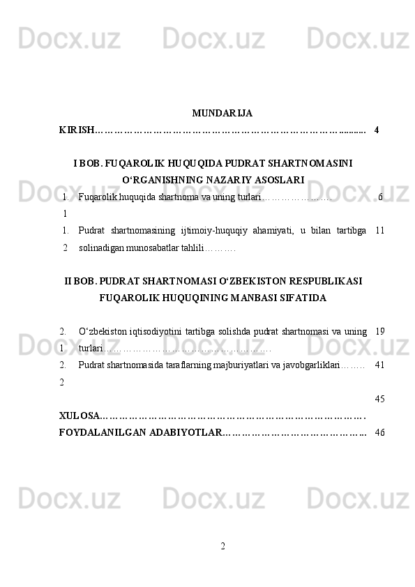 MUNDARIJA
KIRISH…………………………………………………………………........... 4
I BOB. FUQAROLIK HUQUQIDA PUDRAT SHARTNOMASINI
O‘RGANISHNING NAZARIY ASOSLARI
1.
1 Fuqarolik huquqida shartnoma va uning turlari…………………. 6
1.
2 Pudrat   shartnomasining   ijtimoiy-huquqiy   ahamiyati,   u   bilan   tartibga
solinadigan munosabatlar tahlili………. 11
II BOB. PUDRAT SHARTNOMASI O‘ZBEKISTON RESPUBLIKASI
FUQAROLIK HUQUQINING MANBASI SIFATIDA
2.
1 O‘zbekiston iqtisodiyotini tartibga solishda pudrat shartnomasi va uning
turlari……………………………………………. 19
2.
2 Pudrat shartnomasida taraflarning majburiyatlari va javobgarliklari…….. 41
XULOSA………………………………………………………………………. 45
FOYDALANILGAN ADABIYOTLAR……………………………………... 46
2