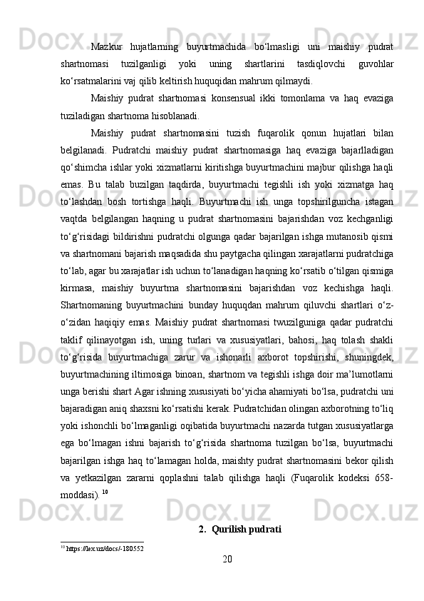 Mazkur   hujatlarning   buyurtmachida   bo‘lmasligi   uni   maishiy   pudrat
shartnomasi   tuzilganligi   yoki   uning   shartlarini   tasdiqlovchi   guvohlar
ko‘rsatmalarini vaj qilib keltirish huquqidan mahrum qilmaydi.
Maishiy   pudrat   shartnomasi   konsensual   ikki   tomonlama   va   haq   evaziga
tuziladigan shartnoma hisoblanadi.
Maishiy   pudrat   shartnomasini   tuzish   fuqarolik   qonun   hujatlari   bilan
belgilanadi.   Pudratchi   maishiy   pudrat   shartnomasiga   haq   evaziga   bajarlladigan
qo‘shimcha ishlar yoki xizmatlarni kiritishga buyurtmachini majbur qilishga haqli
emas.   Bu   talab   buzilgan   taqdirda,   buyurtmachi   tegishli   ish   yoki   xizmatga   haq
to‘lashdan   bosh   tortishga   haqli.   Buyurtmachi   ish   unga   topshirilguncha   istagan
vaqtda   belgilangan   haqning   u   pudrat   shartnomasini   bajarishdan   voz   kechganligi
to‘g‘risidagi bildirishni pudratchi olgunga qadar bajarilgan ishga mutanosib qismi
va shartnomani bajarish maqsadida shu paytgacha qilingan xarajatlarni pudratchiga
to‘lab, agar bu xarajatlar ish uchun to‘lanadigan haqning ko‘rsatib o‘tilgan qismiga
kirmasa,   maishiy   buyurtma   shartnomasini   bajarishdan   voz   kechishga   haqli.
Shartnomaning   buyurtmachini   bunday   huquqdan   mahrum   qiluvchi   shartlari   o‘z-
o‘zidan   haqiqiy   emas.   Maishiy   pudrat   shartnomasi   twuzilguniga   qadar   pudratchi
taklif   qilinayotgan   ish,   uning   turlari   va   xususiyatlari,   bahosi,   haq   tolash   shakli
to‘g‘risida   buyurtmachiga   zarur   va   ishonarli   axborot   topshirishi,   shuningdek,
buyurtmachining iltimosiga binoan, shartnom va tegishli ishga doir ma’lumotlarni
unga berishi shart Agar ishning xususiyati bo‘yicha ahamiyati bo‘lsa, pudratchi uni
bajaradigan aniq shaxsni ko‘rsatishi kerak. Pudratchidan olingan axborotning to‘liq
yoki ishonchli bo‘lmaganligi oqibatida buyurtmachi nazarda tutgan xususiyatlarga
ega   bo‘lmagan   ishni   bajarish   to‘g‘risida   shartnoma   tuzilgan   bo‘lsa,   buyurtmachi
bajarilgan ishga haq to‘lamagan holda, maishty pudrat shartnomasini bekor qilish
va   yetkazilgan   zararni   qoplashni   talab   qilishga   haqli   (Fuqarolik   kodeksi   658-
moddasi).  10
2. Qurilish pudrati
10
 https://lex.uz/docs/-180552
20 