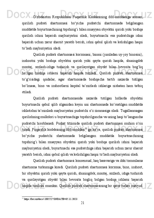 O‘zbekiston   Respublikasi   Fuqarolik   Kodeksining   666-moddasiga   asosan,
qurilish   pudrati   shartnomasi   bo‘yicha   pudratchi   shartnomada   belgilangan
muddatda buyurtmachining topshirig‘i bilan muayyan obyektni qurish yoki boshqa
qurilish   ishini   bajarish   majburiyatini   oladi,   buyurtmachi   esa   pudratchiga   ishni
bajarish uchun zarur sharoit yaratib berish, ishni qabul qilish va kelishilgan haqni
to‘lash majburiyatini oladi. 
Qurilish pudrati shartnomasi korxonani, binoni (jumladan uy-joy binosini),
inshootni   yoki   boshqa   obyektni   qurish   yoki   qayta   qurish   haqida,   shuningdek
montaj,   sozlash-ishga   tushirish   va   qurilayotgan   obyekt   bilan   bevosita   bog‘liq
bo‘lgan   boshqa   ishlarni   bajarish   haqida   tuziladi.   Qurilish   pudrati   shartnomasi
to‘g‘risidagi   qoidalar,   agar   shartnomada   boshqacha   tartib   nazarda   tutilgan
bo‘lmasa,   bino   va   inshootlarni   kapital   ta’mirlash   ishlariga   nisbatan   ham   tatbiq
etiladi.
Qurilish   pudrati   shartnomasida   nazarda   tutilgan   hollarda   obyektni
buyurtmachi   qabul   qilib   olganidan   keyin   uni   shartnomada   ko‘rsatilgan   muddatda
ishlatishni ta’minlash majburiyatini pudratchi o‘z zimmasiga oladi. Tugallanmagan
qurilishning mulkdori u buyurtmachiga topshirilguncha va uning haqi to‘languncha
pudratchi   hisoblanadi.   Pudrat   titzimida   qurilish   pudrati   shartnomasi   muhim   o‘rin
tutadi. Fuqarolik kodeksining 666-moddasi 11
 ga ko‘ra, qurilish pudrati shartnomasi
bo‘yicha   pudratchi   shartnomada   belgilangan   muddatda   buyurtmachining
topshirig‘i   bilan   muayyan   obyektni   qurish   yoki   boshqa   qurilish   ishini   bajarish
majburiyatini oladi, buyurtmachi esa pudratchiga ishni bajarish uchun zarur sharoit
yaratib berish, ishni qabul qilish va kelishilgan haqni to‘lash majburiyatini oladi.
Qurilish pudrati shartnomasi konsensual, haq baravariga va ikki tomonlama
shartnoma  turkumiga   kiradi.  Qurilish  pudrati   shartnomasi  korxona,  bino,  inshoot,
bir obyektni qurish yoki qayta qurish, shuningdek, montaj, sozlash, ishga tushirish
va   qurilayotgan   obyekt   bilan   bevosita   bogliq   bolgan   boshqa   ishlarni   bajarish
haqida tuzilishi mumkin. Qurilish pudrati shartnomasining bir qator turlari mavjud.
11
 https://lex.uz/docs/-180552?ONDATE=05.11.2023
21 