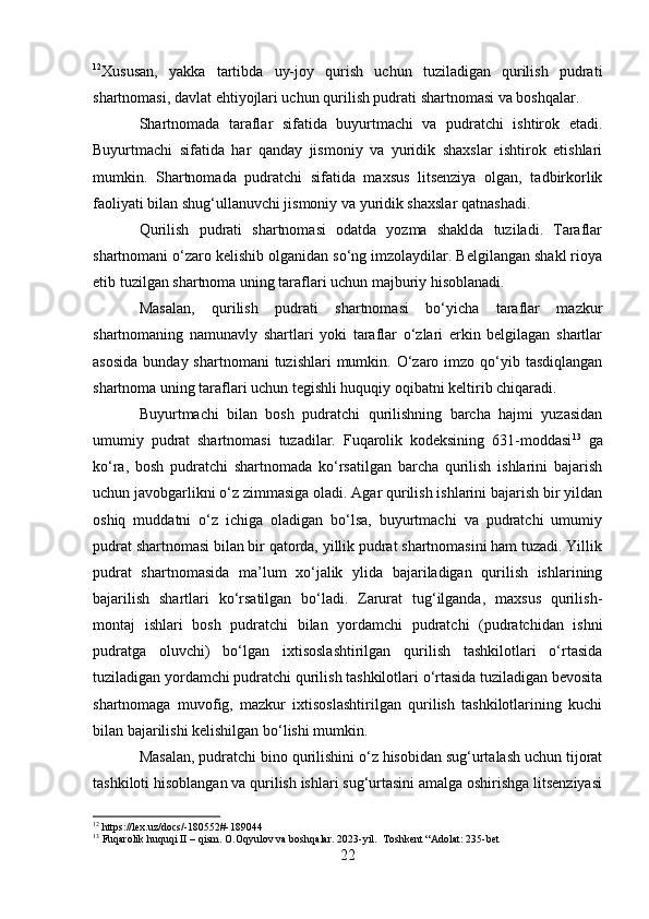 12
Xususan,   yakka   tartibda   uy-joy   qurish   uchun   tuziladigan   qurilish   pudrati
shartnomasi, davlat ehtiyojlari uchun qurilish pudrati shartnomasi va boshqalar.
Shartnomada   taraflar   sifatida   buyurtmachi   va   pudratchi   ishtirok   etadi.
Buyurtmachi   sifatida   har   qanday   jismoniy   va   yuridik   shaxslar   ishtirok   etishlari
mumkin.   Shartnomada   pudratchi   sifatida   maxsus   litsenziya   olgan,   tadbirkorlik
faoliyati bilan shug‘ullanuvchi jismoniy va yuridik shaxslar qatnashadi.
Qurilish   pudrati   shartnomasi   odatda   yozma   shaklda   tuziladi.   Taraflar
shartnomani o‘zaro kelishib olganidan so‘ng imzolaydilar. Belgilangan shakl rioya
etib tuzilgan shartnoma uning taraflari uchun majburiy hisoblanadi.
Masalan,   qurilish   pudrati   shartnomasi   bo‘yicha   taraflar   mazkur
shartnomaning   namunavly   shartlari   yoki   taraflar   o‘zlari   erkin   belgilagan   shartlar
asosida   bunday shartnomani   tuzishlari  mumkin.  O‘zaro  imzo qo‘yib tasdiqlangan
shartnoma uning taraflari uchun tegishli huquqiy oqibatni keltirib chiqaradi.
Buyurtmachi   bilan   bosh   pudratchi   qurilishning   barcha   hajmi   yuzasidan
umumiy   pudrat   shartnomasi   tuzadilar.   Fuqarolik   kodeksining   631-moddasi 13
  ga
ko‘ra,   bosh   pudratchi   shartnomada   ko‘rsatilgan   barcha   qurilish   ishlarini   bajarish
uchun javobgarlikni o‘z zimmasiga oladi. Agar qurilish ishlarini bajarish bir yildan
oshiq   muddatni   o‘z   ichiga   oladigan   bo‘lsa,   buyurtmachi   va   pudratchi   umumiy
pudrat shartnomasi bilan bir qatorda, yillik pudrat shartnomasini ham tuzadi. Yillik
pudrat   shartnomasida   ma’lum   xo‘jalik   ylida   bajariladigan   qurilish   ishlarining
bajarilish   shartlari   ko‘rsatilgan   bo‘ladi.   Zarurat   tug‘ilganda,   maxsus   qurilish-
montaj   ishlari   bosh   pudratchi   bilan   yordamchi   pudratchi   (pudratchidan   ishni
pudratga   oluvchi)   bo‘lgan   ixtisoslashtirilgan   qurilish   tashkilotlari   o‘rtasida
tuziladigan yordamchi pudratchi qurilish tashkilotlari o‘rtasida tuziladigan bevosita
shartnomaga   muvofig,   mazkur   ixtisoslashtirilgan   qurilish   tashkilotlarining   kuchi
bilan bajarilishi kelishilgan bo‘lishi mumkin.
Masalan, pudratchi bino qurilishini o‘z hisobidan sug‘urtalash uchun tijorat
tashkiloti hisoblangan va qurilish ishlari sug‘urtasini amalga oshirishga litsenziyasi
12
 https://lex.uz/docs/-180552#-189044
13
  Fuqarolik huquqi II – qism. O.Oqyulov va boshqalar.  2023-yil.  Toshkent “Adolat: 235-bet
22 