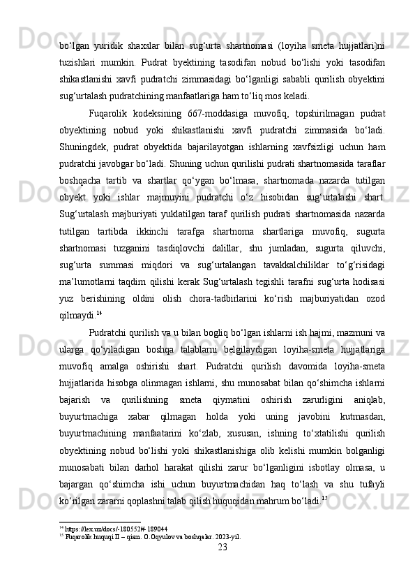 bo‘lgan   yuridik   shaxslar   bilan   sug‘urta   shartnomasi   (loyiha   smeta   hujjatlari)ni
tuzishlari   mumkin.   Pudrat   byektining   tasodifan   nobud   bo‘lishi   yoki   tasodifan
shikastlanishi   xavfi   pudratchi   zimmasidagi   bo‘lganligi   sababli   qurilish   obyektini
sug‘urtalash pudratchining manfaatlariga ham to‘liq mos keladi.
Fuqarolik   kodeksining   667-moddasiga   muvofiq,   topshirilmagan   pudrat
obyektining   nobud   yoki   shikastlanishi   xavfi   pudratchi   zimmasida   bo‘ladi.
Shuningdek,   pudrat   obyektida   bajarilayotgan   ishlarning   xavfsizligi   uchun   ham
pudratchi javobgar bo‘ladi. Shuning uchun qurilishi pudrati shartnomasida taraflar
boshqacha   tartib   va   shartlar   qo‘ygan   bo‘lmasa,   shartnomada   nazarda   tutilgan
obyekt   yoki   ishlar   majmuyini   pudratchi   o‘z   hisobidan   sug‘urtalashi   shart.
Sug‘urtalash   majburiyati   yuklatilgan   taraf   qurilish   pudrati   shartnomasida   nazarda
tutilgan   tartibda   ikkinchi   tarafga   shartnoma   shartlariga   muvofiq,   sugurta
shartnomasi   tuzganini   tasdiqlovchi   dalillar,   shu   jumladan,   sugurta   qiluvchi,
sug‘urta   summasi   miqdori   va   sug‘urtalangan   tavakkalchiliklar   to‘g‘risidagi
ma’lumotlarni   taqdim   qilishi   kerak   Sug‘urtalash   tegishli   tarafni   sug‘urta   hodisasi
yuz   berishining   oldini   olish   chora-tadbirlarini   ko‘rish   majburiyatidan   ozod
qilmaydi. 14
Pudratchi qurilish va u bilan bogliq bo‘lgan ishlarni ish hajmi, mazmuni va
ularga   qo‘yiladigan   boshqa   talablarni   belgilaydigan   loyiha-smeta   hujjatlariga
muvofiq   amalga   oshirishi   shart.   Pudratchi   qurilish   davomida   loyiha-smeta
hujjatlarida  hisobga  olinmagan  ishlarni,  shu   munosabat  bilan  qo‘shimcha   ishlarni
bajarish   va   qurilishning   smeta   qiymatini   oshirish   zarurligini   aniqlab,
buyurtmachiga   xabar   qilmagan   holda   yoki   uning   javobini   kutmasdan,
buyurtmachining   manfaatarini   ko‘zlab,   xususan,   ishning   to‘xtatilishi   qurilish
obyektining   nobud   bo‘lishi   yoki   shikastlanishiga   olib   kelishi   mumkin   bolganligi
munosabati   bilan   darhol   harakat   qilishi   zarur   bo‘lganligini   isbotlay   olmasa,   u
bajargan   qo‘shimcha   ishi   uchun   buyurtmachidan   haq   to‘lash   va   shu   tufayli
ko‘rilgan zararni qoplashni talab qilish huquqidan mahrum bo‘ladi. 15
14
 https://lex.uz/docs/-180552#-189044
15
 Fuqarolik huquqi II – qism. O.Oqyulov va boshqalar. 2023-yil.
23 