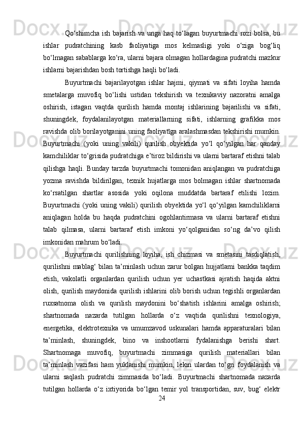 Qo‘shimcha  ish   bajarish   va  unga  haq  to‘lagan  buyurtmachi   rozi  bolsa,   bu
ishlar   pudratchining   kasb   faoliyatiga   mos   kelmasligi   yoki   o‘ziga   bog‘liq
bo‘lmagan sabablarga ko‘ra, ularni bajara olmagan hollardagina pudratchi mazkur
ishlarni bajarishdan bosh tortishga haqli bo‘ladi.
Buyurtmachi   bajarilayotgan   ishlar   hajmi,   qiymati   va   sifati   loyiha   hamda
smetalarga   muvofiq   bo‘lishi   ustidan   tekshirish   va   texnikaviy   nazoratni   amalga
oshirish,   istagan   vaqtda   qurilish   hamda   montaj   ishlarining   bajarilishi   va   sifati,
shuningdek,   foydalanilayotgan   materiallarning   sifati,   ishlarning   grafikka   mos
ravishda olib borilayotganini uning faoliyatīga aralashmasdan tekshirishi mumkin.
Buyurtmachi   (yoki   uning   vakili)   qurilish   obyektida   yo‘l   qo‘yilgan   har   qanday
kamchiliklar to‘grisida pudratchiga e’tiroz bildirishi va ularni bartaraf etishni talab
qilishga   haqli.   Bunday   tarzda   buyurtmachi   tomonidan   aniqlangan   va   pudratchiga
yozma   ravishda   bildirilgan,   texnik   hujatlarga   mos   bolmagan   ishlar   shartnomada
ko‘rsatilgan   shartlar   asosida   yoki   oqilona   muddatda   bartaraf   etilishi   lozim.
Buyurtmachi   (yoki   uning   vakili)   qurilish   obyektida   yo‘l   qo‘yilgan   kamchiliklarni
aniqlagan   holda   bu   haqda   pudratchini   ogohlantirmasa   va   ularni   bartaraf   etishni
talab   qilmasa,   ularni   bartaraf   etish   imkoni   yo‘qolganidan   so‘ng   da’vo   qilish
imkonidan mahrum bo‘ladi.
Buyurtmachi   qurilishning   loyiha,   ish   chizmasi   va   smetasini   tasdiqlatish,
qurilishni  mablag‘ bilan ta’minlash uchun zarur bolgan hujjatlarni bankka taqdim
etish,   vakolatli   organlardan   qurilish   uchun   yer   uchastkasi   ajratish   haqida   aktni
olish, qurilish  maydonida qurilish  ishlarini  olib borish  uchun tegishli  organlardan
ruxsatnoma   olish   va   qurilish   maydonini   bo‘shatish   ishlarini   amalga   oshirish;
shartnomada   nazarda   tutilgan   hollarda   o‘z   vaqtida   qurilishni   texnologiya,
energetika,   elektrotexnika   va   umumzavod   uskunalari   hamda   apparaturalari   bilan
ta’minlash,   shuningdek,   bino   va   inshootlarni   fydalanishga   berishi   shart.
Shartnomaga   muvofiq,   buyurtmachi   zimmasiga   qurilish   materiallari   bilan
ta’minlash   vazifasi   ham   yuklanishi   mumkin,   lekin   ulardan   to‘gri   foydalanish   va
ularni   saqlash   pudratchi   zimmasida   bo‘ladi.   Buyurtmachi   shartnomada   nazarda
tutilgan   hollarda   o‘z   ixtiyorida   bo‘lgan   temir   yol   transportidan,   suv,   bug‘   elektr
24 