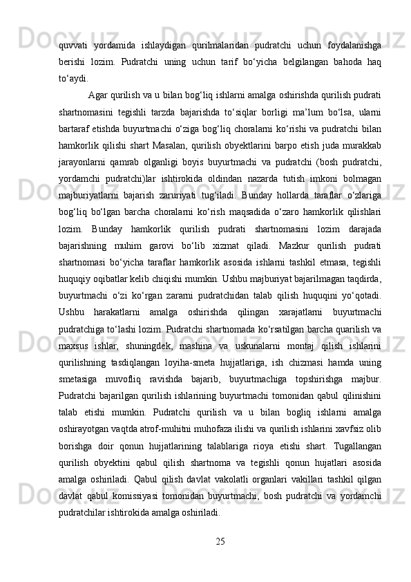 quvvati   yordamida   ishlaydigan   qurilmalaridan   pudratchi   uchun   foydalanishga
berishi   lozim.   Pudratchi   uning   uchun   tarif   bo‘yicha   belgilangan   bahoda   haq
to‘aydi.
Agar qurilish va u bilan bog‘liq ishlarni amalga oshirishda qurilish pudrati
shartnomasini   tegishli   tarzda   bajarishda   to‘siqlar   borligi   ma’lum   bo‘lsa,   ularni
bartaraf etishda  buyurtmachi  o‘ziga bog‘liq choralarni ko‘rishi  va pudratchi  bilan
hamkorlik   qilishi   shart   Masalan,   qurilish   obyektlarini   barpo   etish   juda   murakkab
jarayonlarni   qamrab   olganligi   boyis   buyurtmachi   va   pudratchi   (bosh   pudratchi,
yordamchi   pudratchi)lar   ishtirokida   oldindan   nazarda   tutish   imkoni   bolmagan
majburiyatlarni   bajarish   zaruriyati   tug‘iladi.   Bunday   hollarda   taraflar   o‘zlariga
bog‘liq   bo‘lgan   barcha   choralarni   ko‘rish   maqsadida   o‘zaro   hamkorlik   qilishlari
lozim.   Bunday   hamkorlik   qurilish   pudrati   shartnomasini   lozim   darajada
bajarishning   muhim   garovi   bo‘lib   xizmat   qiladi.   Mazkur   qurilish   pudrati
shartnomasi   bo‘yicha   taraflar   hamkorlik   asosida   ishlarni   tashkil   etmasa,   tegishli
huquqiy oqibatlar kelib chiqishi mumkin. Ushbu majburiyat bajarilmagan taqdirda,
buyurtmachi   o‘zi   ko‘rgan   zararni   pudratchidan   talab   qilish   huquqini   yo‘qotadi.
Ushbu   harakatlarni   amalga   oshirishda   qilingan   xarajatlarni   buyurtmachi
pudratchiga to‘lashi lozim. Pudratchi shartnomada ko‘rsatilgan barcha quarilish va
maxsus   ishlar,   shuningdek,   mashina   va   uskunalarni   montaj   qilish   ishlarini
qurilishning   tasdiqlangan   loyiha-smeta   hujjatlariga,   ish   chizmasi   hamda   uning
smetasiga   muvofliq   ravishda   bajarib,   buyurtmachiga   topshirishga   majbur.
Pudratchi   bajarilgan   qurilish   ishlarining   buyurtmachi   tomonidan   qabul   qilinishini
talab   etishi   mumkin.   Pudratchi   qurilish   va   u   bilan   bogliq   ishlarni   amalga
oshirayotgan vaqtda atrof-muhitni muhofaza ilishi va qurilish ishlarini xavfsiz olib
borishga   doir   qonun   hujjatlarining   talablariga   rioya   etishi   shart.   Tugallangan
qurilish   obyektini   qabul   qilish   shartnoma   va   tegishli   qonun   hujatlari   asosida
amalga   oshiriladi.   Qabul   qilish   davlat   vakolatli   organlari   vakillari   tashkil   qilgan
davlat   qabul   komissiyasi   tomonidan   buyurtmachi,   bosh   pudratchi   va   yordamchi
pudratchilar ishtirokida amalga oshiriladi.
25 