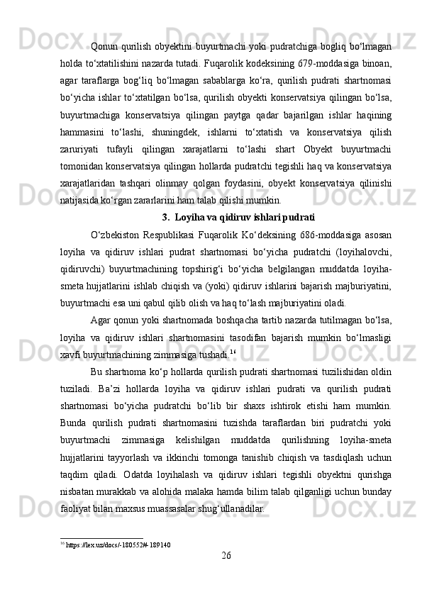 Qonun qurilish obyektini buyurtmachi yoki  pudratchiga bogliq bo‘lmagan
holda to‘xtatilishini nazarda tutadi. Fuqarolik kodeksining 679-moddasiga binoan,
agar   taraflarga   bog‘liq   bo‘lmagan   sabablarga   ko‘ra,   qurilish   pudrati   shartnomasi
bo‘yicha   ishlar   to‘xtatilgan  bo‘lsa,  qurilish  obyekti  konservatsiya  qilingan  bo‘lsa,
buyurtmachiga   konservatsiya   qilingan   paytga   qadar   bajarilgan   ishlar   haqining
hammasini   to‘lashi,   shuningdek,   ishlarni   to‘xtatish   va   konservatsiya   qilish
zaruriyati   tufayli   qilingan   xarajatlarni   to‘lashi   shart   Obyekt   buyurtmachi
tomonidan konservatsiya qilingan hollarda pudratchi tegishli haq va konservatsiya
xarajatlaridan   tashqari   olinmay   qolgan   foydasini,   obyekt   konservatsiya   qilinishi
natijasida ko‘rgan zararlarini ham talab qilishi mumkin.
3. Loyiha va qidiruv ishlari pudrati
O‘zbekiston   Respublikasi   Fuqarolik   Ko‘deksining   686-moddasiga   asosan
loyiha   va   qidiruv   ishlari   pudrat   shartnomasi   bo‘yicha   pudratchi   (loyihalovchi,
qidiruvchi)   buyurtmachining   topshirig‘i   bo‘yicha   belgilangan   muddatda   loyiha-
smeta hujjatlarini ishlab chiqish va (yoki) qidiruv ishlarini bajarish majburiyatini,
buyurtmachi esa uni qabul qilib olish va haq to‘lash majburiyatini oladi.
Agar qonun yoki shartnomada boshqacha tartib nazarda tutilmagan bo‘lsa,
loyiha   va   qidiruv   ishlari   shartnomasini   tasodifan   bajarish   mumkin   bo‘lmasligi
xavfi buyurtmachining zimmasiga tushadi. 16
Bu shartnoma ko‘p hollarda qurilish pudrati shartnomasi tuzilishidan oldin
tuziladi.   Ba’zi   hollarda   loyiha   va   qidiruv   ishlari   pudrati   va   qurilish   pudrati
shartnomasi   bo‘yicha   pudratchi   bo‘lib   bir   shaxs   ishtirok   etishi   ham   mumkin.
Bunda   qurilish   pudrati   shartnomasini   tuzishda   taraflardan   biri   pudratchi   yoki
buyurtmachi   zimmasiga   kelishilgan   muddatda   qurilishning   loyiha-smeta
hujjatlarini   tayyorlash   va   ikkinchi   tomonga   tanishib   chiqish   va   tasdiqlash   uchun
taqdim   qiladi.   Odatda   loyihalash   va   qidiruv   ishlari   tegishli   obyektni   qurishga
nisbatan murakkab va alohida malaka hamda bilim talab qilganligi uchun bunday
faoliyat bilan maxsus muassasalar shug‘ullanadilar.
16
 https://lex.uz/docs/-180552#-189140
26 