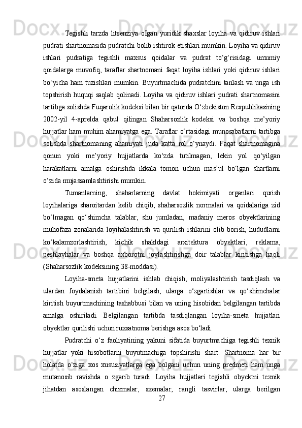 Tegishli   tarzda   litsenziya   oIgan   yuridik   shaxslar   loyiha   va   qidiruv   ishlari
pudrati shartnomasida pudratchi bolib ishtirok etishlari mumkin. Loyiha va qidiruv
ishlari   pudratiga   tegishli   maxsus   qoidalar   va   pudrat   to‘g‘risidagi   umumiy
qoidalarga   muvofiq,   taraflar   shartnomani   faqat   loyiha   ishlari   yoki   qidiruv   ishlari
bo‘yicha   ham   tuzishlari   mumkin.   Buyurtmachida   pudratchini   tanlash   va  unga   ish
topshirish huquqi saqlab qolinadi. Loyiha va qidiruv ishlari pudrati shartnomasini
tartibga solishda Fuqarolik kodeksi bilan bir qatorda O‘zbekiston Respublikasining
2002-yil   4-aprelda   qabul   qilingan   Shaharsozlik   kodeksi   va   boshqa   me’yoriy
hujjatlar ham muhim ahamiyatga ega. Taraflar o‘rtasidagi munosabatlarni tartibga
solishda   shartnomaning   ahamiyati   juda   katta   rol   o‘ynaydi.   Faqat   shartnomagina
qonun   yoki   me’yoriy   hujjatlarda   ko‘zda   tutilmagan,   lekin   yol   qo‘yilgan
harakatlarni   amalga   oshirishda   ikkala   tomon   uchun   mas’ul   bo‘lgan   shartlarni
o‘zida mujassamlashtirishi mumkin.
Tumanlarning,   shaharlarning   davlat   hokimiyati   organlari   qurish
loyihalariga   sharoitardan   kelib   chiqib,   shaharsozlik   normalari   va   qoidalariga   zid
bo‘lmagan   qo‘shimcha   talablar,   shu   jumladan,   madaniy   meros   obyektlarining
muhofaza   zonalarida   loyihalashtirish   va   qurilish   ishlarini   olib   borish,   hududlarni
ko‘kalamzorlashtirish,   kichik   shakldagi   arxitektura   obyektlari,   reklama,
peshlavhalar   va   boshqa   axborotni   joylashtirishga   doir   talablar   kiritishga   haqli
(Shaharsozlik kodeksining 38-moddasi).
Loyiha-smeta   hujjatlarini   ishlab   chiqish,   moliyalashtirish   tasdiqlash   va
ulardan   foydalanish   tartibini   belgilash,   ularga   o‘zgartishlar   va   qo‘shimchalar
kiritish buyurtmachining tashabbusi  bilan va uning hisobidan belgilangan tartibda
amalga   oshiriladi.   Belgilangan   tartibda   tasdiqlangan   loyiha-smeta   hujjatlari
obyektlar qurilishi uchun ruxsatnoma berishga asos bo‘ladi.
Pudratchi   o‘z   faoliyatining   yakuni   sifatida   buyurtmachiga   tegishli   texnik
hujjatlar   yoki   hisobotlarni   buyutmachiga   topshirishi   shart.   Shartnoma   har   bir
holatda   o‘ziga   xos   xususiyatlarga   ega   bolgani   uchun   uning   predmeti   ham   unga
mutanosib   ravishda   o   zgarib   turadi.   Loyiha   hujjatlari   tegishli   obyektni   texnik
jihatdan   asoslangan   chizmalar,   sxemalar,   rangli   tasvirlar,   ularga   berilgan
27 