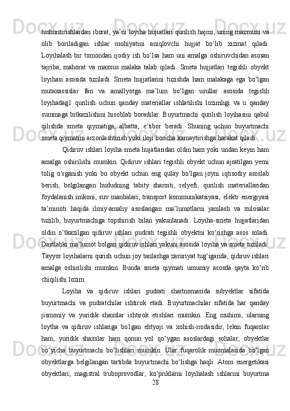 tushuntirishlardan iborat, ya’ni loyiha hujiatlari qurilish hajmi, uning mazmuni va
olib   boriladigan   ishlar   mohiyatini   aniqlovchi   hujjat   bo‘lib   xizmat   qiladi.
Loyihalash   bir   tomondan   ijodiy   ish   bo‘lsa   ham   uni   amalga   oshiruvchidan   asosan
tajriba,   mahorat   va   maxsus   malaka   talab   qiladi.   Smeta   hujjatlari   tegishli   obyekt
loyihasi   asosida   tuziladi.   Smeta   hujjatlarini   tuzishda   ham   malakaga   ega   bo‘lgan
mutaxassislar   fan   va   amallyotga   ma’lum   bo‘lgan   usullar   asosida   tegishli
loyihadag1   qurilish   uchun   qanday   materiallar   ishlatilishi   lozimligi   va   u   qanday
summaga   bitkazilishini   hisoblab   boradilar.   Buyurtmachi   qurilish   loyihasini   qabul
qilishda   smeta   qiymatiga,   albatta,   e’tibor   beradi.   Shuning   uchun   buyurtmachi
smeta qiymatini arzonlashtirish yoki iloji boricha kamaytirishga harakat qiladi.
Qidiruv ishlari loyiha smeta hujatlaridan oldin ham yoki undan keyin ham
amalga   oshirilishi   mumkin.   Qidiruv   ishlari   tegishli   obyekt   uchun   ajratilgan   yerni
tolig   o‘rganish   yoki   bu   obyekt   uchun   eng   qulay   bo‘lgan   joyni   iqtisodiy   asoslab
berish,   belgilangan   hududning   tabity   sharoiti,   relyefi,   qurilish   materiallaridan
foydalanish   imkoni,  suv  manbalari, transport  kommunikatsiyasi,   elektr   energiyasi
ta’minoti   haqida   ilmiy-amaliy   asoslangan   ma’lumotlarni   jamlash   va   xulosalar
tuzilib,   buyurtmachiga   topshirish   bilan   yakunlanadi.   Loyiha-smeta   hujjatlaridan
oldin   o‘tkazilgan   qidiruv   ishlari   pudrati   tegishli   obyektni   ko‘rishga   asos   soladi.
Dastlabki ma’lumot bolgan qidiruv ishlari yakuni asosida loyiha va smeta tuziladi.
Tayyor loyihalarni qurish uchun joy tanlashga zaruriyat tug‘iganda, qidiruv ishlari
amalga   oshirilishi   mumkin.   Bunda   smeta   qiymati   umumiy   asosda   qayta   ko‘rib
chiqilishi lozim.
Loyiha   va   qidiruv   ishlari   pudrati   shartnomasida   subyektlar   sifatida
buyurtmachi   va   pudratchilar   ishtirok   etadi.   Buyurtmachilar   sifatida   har   qanday
jismoniy   va   yuridik   shaxslar   ishtirok   etishlari   mumkin.   Eng   muhimi,   ularning
loytha   va   qidiruv   ishlariga   bo1gan   ehtyoji   va   xohish-irodasidir,   lekin   fuqarolar
ham,   yuridik   shaxslar   ham   qonun   yol   qo‘ygan   asoslardagi   sohalar,   obyektlar
bo‘yicha   buyurtmachi   bo‘lishlari   mumkin.   Ular   fuqarolik   muomalasida   bo‘lgan
obyektlarga   belgilangan   tartibda   buyurtmachi   bo‘lishga   haqli.   Atom   energetikasi
obyektlari,   magistral   truboprovodlar,   ko‘priklarni   loyihalash   ishlarini   buyurtma
28 