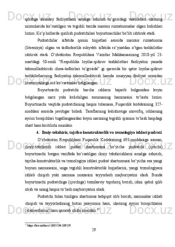 qilishga   shunday   faoliyatlarni   amalga   oshirish   to‘grisidagi   vakolatlari   ularning
nizomlarida  ko‘rsatilgan va tegishli  tarzda  maxsus  ruxsatnomalar  olgan bolishlari
lozim. Ko‘p hollarda qurilish pudratchilari buyurtmachilar bo‘lib ishtirok etadi.
Pudratchilar   sifatida   qonun   hujjatlari   asosida   maxsus   ruxsatnoma
(litsenziya)   olgan   va   tadbirkorlik   subyekti   sifatida   ro‘yxatdan   o‘tgan   tashkilotlar
ishtirok   etadi.   O‘zbekiston   Respublikasi   Vazirlar   Mahkamasining   2010-yil   23-
martdagi   50-sonli   “Respublika   loyiha-qidiruv   tashkilotlari   faoliyatini   yanada
takomillashtirish   chora-tadbirlari   to‘grisida”   gi   qarorida   bir   qator   loyiha-qidiruv
tashkilotlarining   faoliyatini   takomillashtirish   hamda   muayyan   faoliyat   uzasidan
litsenziyalarga oid ko‘rsatmalar belgilangan.
Buyurtmachi   pudratchi   barcha   ishlarni   bajarib   bolganidan   keyin
belgilangan   narx   yoki   kelishilgan   summaning   hammasini   to‘lashi   lozim.
Buyurtmachi   vaqtida   pudratchining   haqini   tolamasa,   Fuqarolik   kodeksining   327-
moddasi   asosida   javobgar   boladi.   Taraflarning   kelishuviga   muvofiq,   ishlarning
ayrim bosqichlari tugallanganidan keyin narxning tegishli qismini to‘lash haqidagi
shart ham kiritilishi mumkin.
4. Ilmiy-tekshiris, tajriba-konstruktorlik va texnologiya ishlari pudrati
O‘zbekiston   Respublikasi   Fuqarolik   Kodeksining   693-moddasiga   asosan,
ilmiy-tekshirish   ishlari   pudrat   shartnomasi   bo‘yicha   pudratchi   (ijrochi)
buyurtmachi   bergan   vazifada   ko‘rsatilgan   ilmiy   tekshirishlarni   amalga   oshirish,
tajriba-konstruktorlik va texnologiya ishlari pudrat shartnomasi bo‘yicha esa yangi
buyum   namunasini,   unga   tegishli   konstruktorlik   hujjatlarini,   yangi   texnologiyani
ishlab   chiqish   yoki   namuna   nusxasini   tayyorlash   majburiyatini   oladi.   Bunda
buyurtmachi   pudratchiga   (ijrochiga)   texnikaviy   topshiriq   berish,   ishni   qabul   qilib
olish va uning haqini to‘lash majburiyatini oladi.
Pudratchi   bilan   tuzilgan   shartnoma   tadqiqot   olib   borish,   namunalar   ishlab
chiqish   va   tayyorlashning   butun   jarayonini   ham,   ularning   ayrim   bosqichlarini
(elementlarini) ham qamrab olishi mumkin. 17
17
 https://lex.uz/docs/-180552#-189179
29 