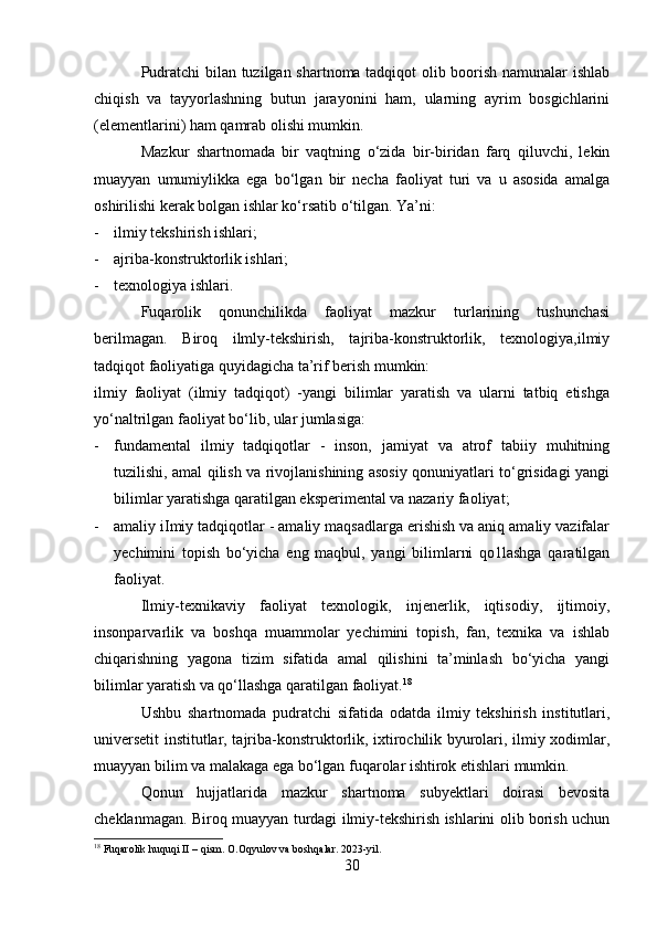 Pudratchi bilan tuzilgan shartnoma tadqiqot olib boorish namunalar ishlab
chiqish   va   tayyorlashning   butun   jarayonini   ham,   ularning   ayrim   bosgichlarini
(elementlarini) ham qamrab olishi mumkin.
Mazkur   shartnomada   bir   vaqtning   o‘zida   bir-biridan   farq   qiluvchi,   lekin
muayyan   umumiylikka   ega   bo‘lgan   bir   necha   faoliyat   turi   va   u   asosida   amalga
oshirilishi kerak bolgan ishlar ko‘rsatib o‘tilgan. Ya’ni:
- ilmiy tekshirish ishlari;
- ajriba-konstruktorlik ishlari;
- texnologiya ishlari.
Fuqarolik   qonunchilikda   faoliyat   mazkur   turlarining   tushunchasi
berilmagan.   Biroq   ilmly-tekshirish,   tajriba-konstruktorlik,   texnologiya,ilmiy
tadqiqot faoliyatiga quyidagicha ta’rif berish mumkin:
ilmiy   faoliyat   (ilmiy   tadqiqot)   -yangi   bilimlar   yaratish   va   ularni   tatbiq   etishga
yo‘naltrilgan faoliyat bo‘lib, ular jumlasiga:
- fundamental   ilmiy   tadqiqotlar   -   inson,   jamiyat   va   atrof   tabiiy   muhitning
tuzilishi, amal qilish va rivojlanishining asosiy qonuniyatlari to‘grisidagi yangi
bilimlar yaratishga qaratilgan eksperimental va nazariy faoliyat;
- amaliy iImiy tadqiqotlar - amaliy maqsadlarga erishish va aniq amaliy vazifalar
yechimini   topish   bo‘yicha   eng   maqbul,   yangi   bilimlarni   qo1lashga   qaratilgan
faoliyat.
Ilmiy-texnikaviy   faoliyat   texnologik,   injenerlik,   iqtisodiy,   ijtimoiy,
insonparvarlik   va   boshqa   muammolar   yechimini   topish,   fan,   texnika   va   ishlab
chiqarishning   yagona   tizim   sifatida   amal   qilishini   ta’minlash   bo‘yicha   yangi
bilimlar yaratish va qo‘llashga qaratilgan faoliyat. 18
Ushbu   shartnomada   pudratchi   sifatida   odatda   ilmiy   tekshirish   institutlari,
universetit institutlar, tajriba-konstruktorlik, ixtirochilik byurolari, ilmiy xodimlar,
muayyan bilim va malakaga ega bo‘lgan fuqarolar ishtirok etishlari mumkin. 
Qonun   hujjatlarida   mazkur   shartnoma   subyektlari   doirasi   bevosita
cheklanmagan. Biroq muayyan turdagi ilmiy-tekshirish ishlarini olib borish uchun
18
 Fuqarolik huquqi II – qism. O.Oqyulov va boshqalar. 2023-yil.
30 