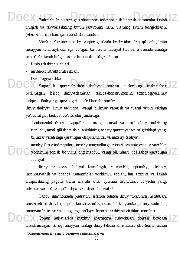 Pudratchi bilan tuzilgan shartnoma tadqiqot olib boorish namunalar ishlab
chiqish   va   tayyorlashning   butun   jarayonini   ham,   ularning   ayrim   bosgichlarini
(elementlarini) ham qamrab olishi mumkin.
Mazkur   shartnomada   bir   vaqtning   o‘zida   bir-biridan   farq   qiluvchi,   lekin
muayyan   umumiylikka   ega   bo‘lgan   bir   necha   faoliyat   turi   va   u   asosida   amalga
oshirilishi kerak bolgan ishlar ko‘rsatib o‘tilgan. Ya’ni:
- ilmiy tekshirish ishlari;
- ajriba-konstruktorlik ishlari;
- texnologiya ishlari.
Fuqarolik   qonunchilikda   faoliyat   mazkur   turlarining   tushunchasi
berilmagan.   Biroq   ilmly-tekshirish,   tajriba-konstruktorlik,   texnologiya,ilmiy
tadqiqot faoliyatiga quyidagicha ta’rif berish mumkin:
ilmiy   faoliyat   (ilmiy   tadqiqot)   -yangi   bilimlar   yaratish   va   ularni   tatbiq   etishga
yo‘naltrilgan faoliyat bo‘lib, ular jumlasiga:
- fundamental   ilmiy   tadqiqotlar   -   inson,   jamiyat   va   atrof   tabiiy   muhitning
tuzilishi, amal qilish va rivojlanishining asosiy qonuniyatlari to‘grisidagi yangi
bilimlar yaratishga qaratilgan eksperimental va nazariy faoliyat;
- amaliy iImiy tadqiqotlar - amaliy maqsadlarga erishish va aniq amaliy vazifalar
yechimini   topish   bo‘yicha   eng   maqbul,   yangi   bilimlarni   qo1lashga   qaratilgan
faoliyat.
Ilmiy-texnikaviy   faoliyat   texnologik,   injenerlik,   iqtisodiy,   ijtimoiy,
insonparvarlik   va   boshqa   muammolar   yechimini   topish,   fan,   texnika   va   ishlab
chiqarishning   yagona   tizim   sifatida   amal   qilishini   ta’minlash   bo‘yicha   yangi
bilimlar yaratish va qo‘llashga qaratilgan faoliyat. 18
Ushbu   shartnomada   pudratchi   sifatida   odatda   ilmiy   tekshirish   institutlari,
universetit institutlar, tajriba-konstruktorlik, ixtirochilik byurolari, ilmiy xodimlar,
muayyan bilim va malakaga ega bo‘lgan fuqarolar ishtirok etishlari mumkin. 
Qonun   hujjatlarida   mazkur   shartnoma   subyektlari   doirasi   bevosita
cheklanmagan. Biroq muayyan turdagi ilmiy-tekshirish ishlarini olib borish uchun
18
 Fuqarolik huquqi II – qism. O.Oqyulov va boshqalar. 2023-yil.
30