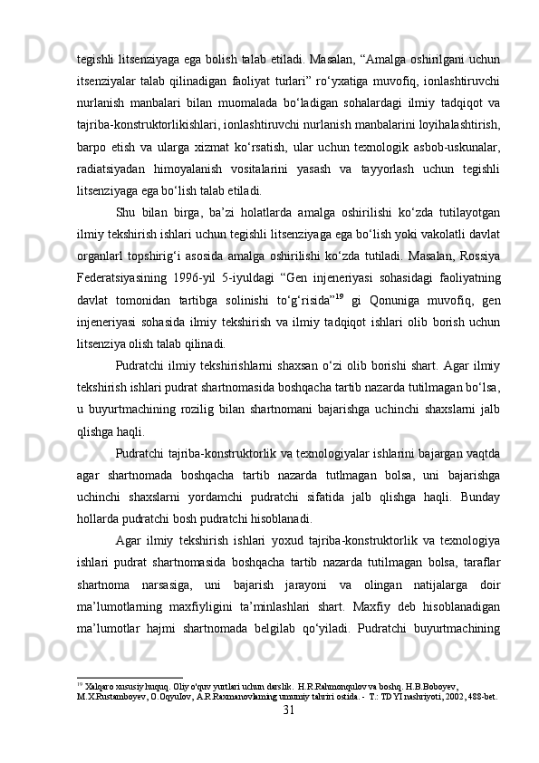 tegishli   litsenziyaga   ega  bolish  talab etiladi.  Masalan,   “Amalga  oshirilgani  uchun
itsenziyalar   talab   qilinadigan   faoliyat   turlari”   ro‘yxatiga   muvofiq,   ionlashtiruvchi
nurlanish   manbalari   bilan   muomalada   bo‘ladigan   sohalardagi   ilmiy   tadqiqot   va
tajriba-konstruktorlikishlari, ionlashtiruvchi nurlanish manbalarini loyihalashtirish,
barpo   etish   va   ularga   xizmat   ko‘rsatish,   ular   uchun   texnologik   asbob-uskunalar,
radiatsiyadan   himoyalanish   vositalarini   yasash   va   tayyorlash   uchun   tegishli
litsenziyaga ega bo‘lish talab etiladi.
Shu   bilan   birga,   ba’zi   holatlarda   amalga   oshirilishi   ko‘zda   tutilayotgan
ilmiy tekshirish ishlari uchun tegishli litsenziyaga ega bo‘lish yoki vakolatli davlat
organlarl   topshirig‘i   asosida   amalga   oshirilishi   ko‘zda   tutiladi.   Masalan,   Rossiya
Federatsiyasining   1996-yil   5-iyuldagi   “Gen   injeneriyasi   sohasidagi   faoliyatning
davlat   tomonidan   tartibga   solinishi   to‘g‘risida” 19
  gi   Qonuniga   muvofiq,   gen
injeneriyasi   sohasida   ilmiy   tekshirish   va   ilmiy   tadqiqot   ishlari   olib   borish   uchun
litsenziya olish talab qilinadi.
Pudratchi   ilmiy   tekshirishlarni   shaxsan   o‘zi   olib   borishi   shart.   Agar   ilmiy
tekshirish ishlari pudrat shartnomasida boshqacha tartib nazarda tutilmagan bo‘lsa,
u   buyurtmachining   rozilig   bilan   shartnomani   bajarishga   uchinchi   shaxslarni   jalb
qlishga haqli.
Pudratchi tajriba-konstruktorlik va texnologiyalar ishlarini bajargan vaqtda
agar   shartnomada   boshqacha   tartib   nazarda   tutlmagan   bolsa,   uni   bajarishga
uchinchi   shaxslarni   yordamchi   pudratchi   sifatida   jalb   qlishga   haqli.   Bunday
hollarda pudratchi bosh pudratchi hisoblanadi.
Agar   ilmiy   tekshirish   ishlari   yoxud   tajriba-konstruktorlik   va   texnologiya
ishlari   pudrat   shartnomasida   boshqacha   tartib   nazarda   tutilmagan   bolsa,   taraflar
shartnoma   narsasiga,   uni   bajarish   jarayoni   va   olingan   natijalarga   doir
ma’lumotlarning   maxfiyligini   ta’minlashlari   shart.   Maxfiy   deb   hisoblanadigan
ma’lumotlar   hajmi   shartnomada   belgilab   qo‘yiladi.   Pudratchi   buyurtmachining
19
 Xalqaro xususiy huquq. Oliy o'quv yurtlari uchun darslik.  H.R.Rahmonqulov va boshq. H.B.Boboyev, 
M.X.Rustamboyev, O.OqyuIov, A.R.Raxmanovlaming umumiy tahriri ostida. -  Т .: TDYI nashriyoti, 2002, 488-bet.
31 