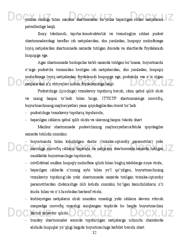 yozma   roziligi   bilan   mazkur   shartnomalar   bo‘yicha   bajarilgan   ishlar   natijalarini
patentlashga haqli.
Ilmiy   tekshirish,   tajriba-konstruktorlik   va   texnologlya   ishlari   pudrat
shartnomalaridagi   taraflar   ish   natijalaridan,   shu   jumladan,   huquqiy   muhofazaga
loyiq natijalardan  shartnomada nazarda tutilgan doirada va shartlarda foydalanish
huquqiga ega.
Agar shartnomada boshqacha tartib nazarda tutilgan bo‘lmasa, buyurtmachi
o‘ziga   pudratchi   tomonidan   berilgan   ish   natijalaridan,   shu   jumladan,   huquqiy
muhofazaga loyiq natijalardan foydalanish huquqiga ega, pudratchi esa o‘zi olgan
natijalardan o‘z ehtiyojlari uchun foydalanishga haqli.
Pudratchiga   (ijrochiga)   texnikaviy   topshiriq   berish,   ishni   qabul   qilib   olish
va   uning   haqini   to‘lash   bilan   birga,   ITTKTP   shartnomasiga   muvofiq,
buyurtmachining majburiyatlari yana quyidagilardan iborat bo‘ladi:
- pudratchiga texnikaviy topshiriq topshirishi;
- bajarilgan ishlarni qabul qilib olishi va ularning haqini tolashi shart.
Mazkur   shartnomada   pudratchining   majburiyatlarisifatida   quyidagilar
nazarda tutilishi mumkin:
- buyurtmachi   bilan   kelishilgan   dastur   (texnika-iqtisodiy   parametrlar)   yoki
mavzuga muvofiq ishlarni bajarishi  va natijasini  shartnomada nazarda tutilgan
muddatda buyurtmachiga topshirishi;
- intellektual mulkni huquqly muhofaza qilish bilan bogliq talablarga rioya etishi;
- bajarilgan   ishlarda   o‘zining   aybi   bilan   yo‘l   qo‘yilgan,   buyurtmachining
texnikaviy   topshirig‘ida   yoki   shartnomada   nazarda   tutilgan   texnika-iqtisodiy
parametrlardan   chekinishga   olib   kelishi   mumkin   bo‘lgan   kamchiliklarni   o‘z
kuchi bilan va o‘z hisobidan bartaraf etishi;
- kutilayotgan   natijalarni   olish   mumkin   emasligi   yoki   ishlarni   davom   ettirish
maqsadga   muvofiq   emasligi   aniqlangan   taqdirda   bu   haqda   buyurtmachini
darhol xabardor qilishi;
- bunday   shartnomalar   asosida   topshirilgan   natijalarga   uchinchi   shaxslarda
alohida huquqlar yo‘qligi hagida buyurtmachiga kafolat berishi shart. 
32 