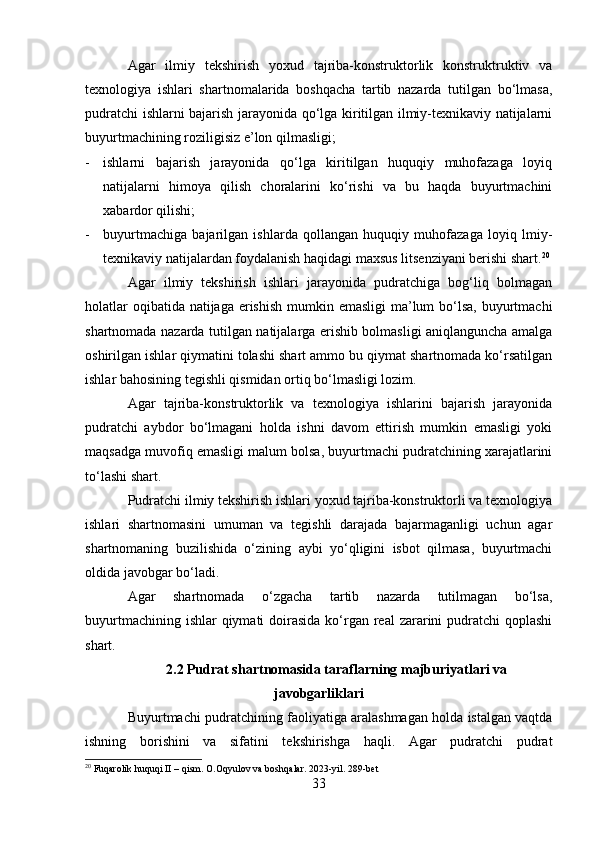 Agar   ilmiy   tekshirish   yoxud   tajriba-konstruktorlik   konstruktruktiv   va
texnologiya   ishlari   shartnomalarida   boshqacha   tartib   nazarda   tutilgan   bo‘lmasa,
pudratchi ishlarni bajarish jarayonida qo‘lga kiritilgan ilmiy-texnikaviy natijalarni
buyurtmachining roziligisiz e’lon qilmasligi;
- ishlarni   bajarish   jarayonida   qo‘lga   kiritilgan   huquqiy   muhofazaga   loyiq
natijalarni   himoya   qilish   choralarini   ko‘rishi   va   bu   haqda   buyurtmachini
xabardor qilishi;
- buyurtmachiga   bajarilgan   ishlarda   qollangan   huquqiy   muhofazaga   loyiq   lmiy-
texnikaviy natijalardan foydalanish haqidagi maxsus litsenziyani berishi shart. 20
Agar   ilmiy   tekshirish   ishlari   jarayonida   pudratchiga   bog‘liq   bolmagan
holatlar  oqibatida natijaga erishish mumkin emasligi  ma’lum  bo‘lsa, buyurtmachi
shartnomada nazarda tutilgan natijalarga erishib bolmasligi aniqlanguncha amalga
oshirilgan ishlar qiymatini tolashi shart ammo bu qiymat shartnomada ko‘rsatilgan
ishlar bahosining tegishli qismidan ortiq bo‘lmasligi lozim.
Agar   tajriba-konstruktorlik   va   texnologiya   ishlarini   bajarish   jarayonida
pudratchi   aybdor   bo‘lmagani   holda   ishni   davom   ettirish   mumkin   emasligi   yoki
maqsadga muvofiq emasligi malum bolsa, buyurtmachi pudratchining xarajatlarini
to‘lashi shart.
Pudratchi ilmiy tekshirish ishlari yoxud tajriba-konstruktorli va texnologiya
ishlari   shartnomasini   umuman   va   tegishli   darajada   bajarmaganligi   uchun   agar
shartnomaning   buzilishida   o‘zining   aybi   yo‘qligini   isbot   qilmasa,   buyurtmachi
oldida javobgar bo‘ladi.
Agar   shartnomada   o‘zgacha   tartib   nazarda   tutilmagan   bo‘lsa,
buyurtmachining ishlar  qiymati  doirasida  ko‘rgan real  zararini  pudratchi  qoplashi
shart.
2.2 Pudrat shartnomasida taraflarning majburiyatlari va
javobgarliklari
Buyurtmachi pudratchining faoliyatiga aralashmagan holda istalgan vaqtda
ishning   borishini   va   sifatini   tekshirishga   haqli.   Agar   pudratchi   pudrat
20
 Fuqarolik huquqi II – qism. O.Oqyulov va boshqalar. 2023-yil. 289-bet
33 