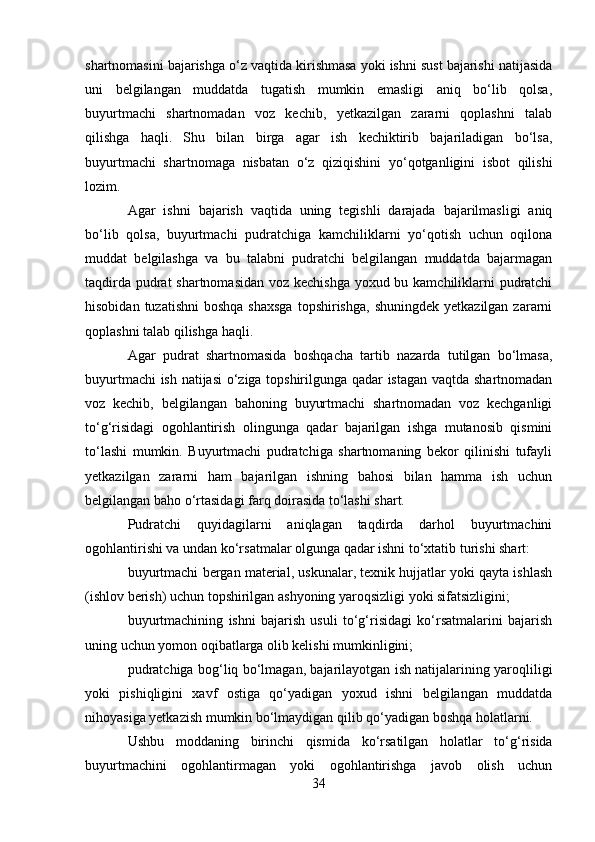 shartnomasini bajarishga o‘z vaqtida kirishmasa yoki ishni sust bajarishi natijasida
uni   belgilangan   muddatda   tugatish   mumkin   emasligi   aniq   bo‘lib   qolsa,
buyurtmachi   shartnomadan   voz   kechib,   yetkazilgan   zararni   qoplashni   talab
qilishga   haqli.   Shu   bilan   birga   agar   ish   kechiktirib   bajariladigan   bo‘lsa,
buyurtmachi   shartnomaga   nisbatan   o‘z   qiziqishini   yo‘qotganligini   isbot   qilishi
lozim.
Agar   ishni   bajarish   vaqtida   uning   tegishli   darajada   bajarilmasligi   aniq
bo‘lib   qolsa,   buyurtmachi   pudratchiga   kamchiliklarni   yo‘qotish   uchun   oqilona
muddat   belgilashga   va   bu   talabni   pudratchi   belgilangan   muddatda   bajarmagan
taqdirda pudrat  shartnomasidan  voz kechishga  yoxud bu kamchiliklarni pudratchi
hisobidan  tuzatishni   boshqa  shaxsga   topshirishga,  shuningdek  yetkazilgan  zararni
qoplashni talab qilishga haqli.
Agar   pudrat   shartnomasida   boshqacha   tartib   nazarda   tutilgan   bo‘lmasa,
buyurtmachi ish natijasi o‘ziga topshirilgunga qadar istagan vaqtda shartnomadan
voz   kechib,   belgilangan   bahoning   buyurtmachi   shartnomadan   voz   kechganligi
to‘g‘risidagi   ogohlantirish   olingunga   qadar   bajarilgan   ishga   mutanosib   qismini
to‘lashi   mumkin.   Buyurtmachi   pudratchiga   shartnomaning   bekor   qilinishi   tufayli
yetkazilgan   zararni   ham   bajarilgan   ishning   bahosi   bilan   hamma   ish   uchun
belgilangan baho o‘rtasidagi farq doirasida to‘lashi shart.
Pudratchi   quyidagilarni   aniqlagan   taqdirda   darhol   buyurtmachini
ogohlantirishi va undan ko‘rsatmalar olgunga qadar ishni to‘xtatib turishi shart:
buyurtmachi bergan material, uskunalar, texnik hujjatlar yoki qayta ishlash
(ishlov berish) uchun topshirilgan ashyoning yaroqsizligi yoki sifatsizligini;
buyurtmachining   ishni   bajarish   usuli   to‘g‘risidagi   ko‘rsatmalarini   bajarish
uning uchun yomon oqibatlarga olib kelishi mumkinligini;
pudratchiga bog‘liq bo‘lmagan, bajarilayotgan ish natijalarining yaroqliligi
yoki   pishiqligini   xavf   ostiga   qo‘yadigan   yoxud   ishni   belgilangan   muddatda
nihoyasiga yetkazish mumkin bo‘lmaydigan qilib qo‘yadigan boshqa holatlarni.
Ushbu   moddaning   birinchi   qismida   ko‘rsatilgan   holatlar   to‘g‘risida
buyurtmachini   ogohlantirmagan   yoki   ogohlantirishga   javob   olish   uchun
34 