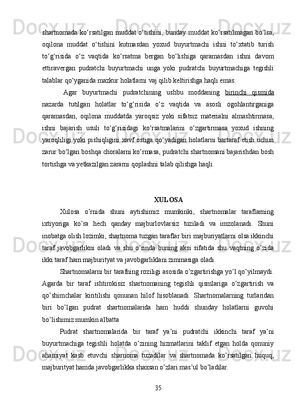 shartnomada ko‘rsatilgan muddat o‘tishini, bunday muddat ko‘rsatilmagan bo‘lsa,
oqilona   muddat   o‘tishini   kutmasdan   yoxud   buyurtmachi   ishni   to‘xtatib   turish
to‘g‘risida   o‘z   vaqtida   ko‘rsatma   bergan   bo‘lishiga   qaramasdan   ishni   davom
ettiravergan   pudratchi   buyurtmachi   unga   yoki   pudratchi   buyurtmachiga   tegishli
talablar qo‘yganida mazkur holatlarni vaj qilib keltirishga haqli emas.
Agar   buyurtmachi   pudratchining   ushbu   moddaning   birinchi   qismida
nazarda   tutilgan   holatlar   to‘g‘risida   o‘z   vaqtida   va   asosli   ogohlantirganiga
qaramasdan,   oqilona   muddatda   yaroqsiz   yoki   sifatsiz   materialni   almashtirmasa,
ishni   bajarish   usuli   to‘g‘risidagi   ko‘rsatmalarini   o‘zgartirmasa   yoxud   ishning
yaroqliligi yoki pishiqligini xavf ostiga qo‘yadigan holatlarni bartaraf etish uchun
zarur bo‘lgan boshqa choralarni ko‘rmasa, pudratchi shartnomani bajarishdan bosh
tortishga va yetkazilgan zararni qoplashni talab qilishga haqli.
XULOSA
Xulosa   o’rnida   shuni   aytishimiz   mumkinki,   shartnomalar   taraflarning
ixtiyoriga   ko’ra   hech   qanday   majburlovlarsiz   tuziladi   va   imzolanadi.   Shuni
inobatga olish lozimki, shartnoma tuzgan taraflar biri majburiyatlarni olsa ikkinchi
taraf   javobgarlikni   oladi   va   shu   o’rinda   buning   aksi   sifatida   shu   vaqtning   o’zida
ikki taraf ham majburityat va javobgarliklani zimmasiga oladi. 
Shartnomalarni bir tarafning roziligi asosida o’zgartirishga yo’l qo’yilmaydi.
Agarda   bir   taraf   ishtirokisiz   shartnomaning   tegishli   qismlariga   o’zgartirish   va
qo’shimchalar   kiritilishi   qonunan   hilof   hisoblanadi.   Shartnomalarning   turlaridan
biri   bo’lgan   pudrat   shartnomalarida   ham   huddi   shunday   holatlarni   guvohi
bo’lishimiz mumkin albatta 
Pudrat   shartnomalarida   bir   taraf   ya’ni   pudratchi   ikkinchi   taraf   ya’ni
buyurtmachiga   tegishli   holatda   o’zining   hizmatlarini   taklif   etgan   holda   qonuniy
ahamiyat   kasb   etuvchi   sharnoma   tuzadilar   va   shartnomada   ko’rsatilgan   huquq,
majburityat hamda javobgarlikka shaxsan o’zlari mas’ul bo’ladilar.
35 