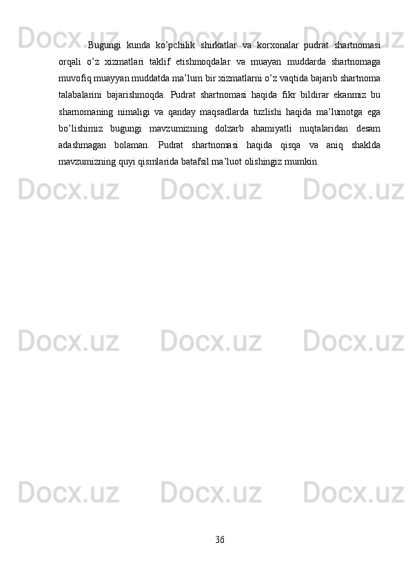 B ugungi   kunda   ko’pchilik   shirkatlar   va   korxonalar   pudrat   shartnomasi
orqali   o’z   xizmatl a ri   taklif   etishmoqdalar   va   muayan   muddarda   shartnomaga
muvofiq muayyan muddatda ma’lum bir xizmatlarni o’z vaqtida bajarib shartnoma
talabalarini   bajarishmoqda.   Pudrat   shartnomasi   haqida   fikr   bildirar   ekanmiz   bu
sharnomaning   nimaligi   va   qanday   maqsadlarda   tuzlishi   haqida   ma’lumotga   ega
bo’lishimiz   bugungi   mavzumizning   dolzarb   ahamiyatli   nuqtalaridan   desam
adashmagan   bolaman.   Pudrat   shartnomasi   haqida   qisqa   va   aniq   shaklda
mavzumizning quyi qismlarida batafsil ma’luot olishingiz mumkin.
36 