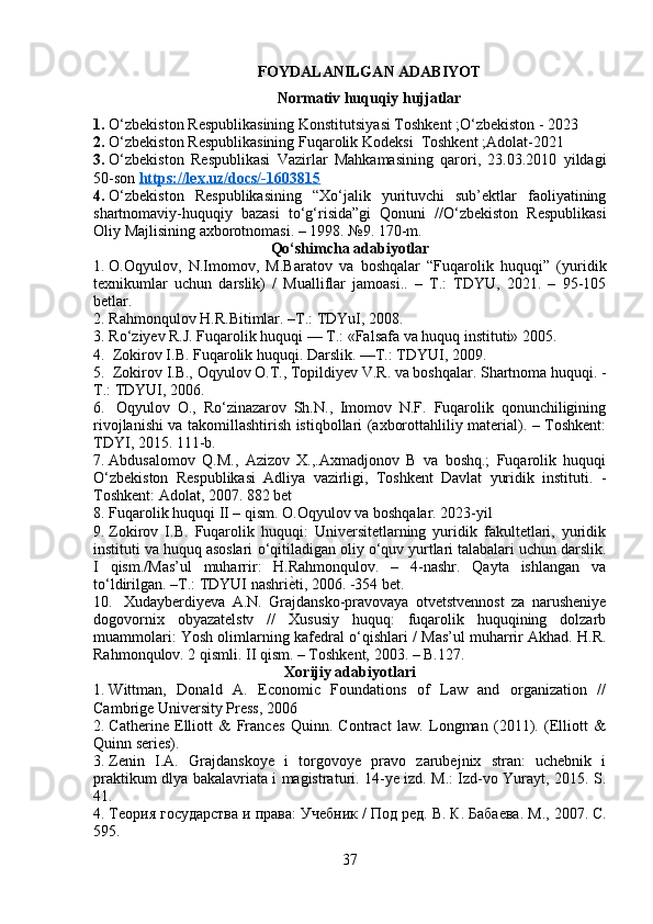 FOYDALANILGAN ADABIYOT
Normativ huquqiy hujjatlar
1. O‘zbekiston Respublikasining Konstitutsiyasi Toshkent ;O‘zbekiston - 2023
2. O‘zbekiston Respublikasining Fuqarolik Kodeksi  Toshkent ;Adolat-2021
3. O‘zbekiston   Respublikasi   Vazirlar   Mahkamasining   qarori,   23.03.2010   yildagi
50-son  https://lex.uz/docs/-1603815  
4. O‘zbekiston   Respublikasining   “Xo‘jalik   yurituvchi   sub’ektlar   faoliyatining
shartnomaviy-huquqiy   bazasi   to‘g‘risida”gi   Qonuni   //O‘zbekiston   Respublikasi
Oliy Majlisining axborotnomasi. – 1998. №9. 170-m. 
Qo‘shimcha adabiyotlar
1. O.Oqyulov,   N.Imomov,   M.Baratov   va   boshqalar   “Fuqarolik   huquqi”   (yuridik
texnikumlar   uchun   darslik)   /   Mualliflar   jamoasi..   –   T.:   TDYU,   2021.   –   95-105
betlar.
2. Rahmonqulov H.R.Bitimlar. –T.: TDYuI, 2008. 
3. Ro‘ziyev R.J. Fuqarolik huquqi — T.: «Falsafa va huquq instituti» 2005. 
4.  Zokirov I.B. Fuqarolik huquqi.  Darslik. —T.: TDYUI, 2009. 
5.  Zokirov I.B., Oqyulov O.T., Topildiyev V.R. va boshqalar. Shartnoma huquqi. -
T.: TDYUI, 2006.
6.   Oqyulov   O.,   Ro‘zinazarov   Sh.N.,   Imomov   N.F.   Fuqarolik   qonunchiligining
rivojlanishi va takomillashtirish istiqbollari (axborottahliliy material). – Toshkent:
TDYI, 2015. 111-b.
7. Abdusalomov   Q.M.,   Azizov   X.,.Axmadjonov   B   va   boshq.;   Fuqarolik   huquqi
O‘zbekiston   Respublikasi   Adliya   vazirligi,   Toshkent   Davlat   yuridik   instituti.   -
Toshkent: Adolat, 2007. 882 bet 
8. Fuqarolik huquqi II – qism. O.Oqyulov va boshqalar. 2023-yil 
9. Zokirov   I.B.   Fuqarolik   huquqi:   Universitetlarning   yuridik   fakultetlari,   yuridik
instituti va huquq asoslari  о ‘qitiladigan oliy  о ‘quv yurtlari talabalari uchun darslik.
I   qism./Mas’ul   muharrir:   H.Rahmonqulov.   –   4-nashr.   Qayta   ishlangan   va
t о ‘ldirilgan. –T.: TDYUI nashri ѐ\ ti, 2006. -354 bet.
10.   Xudayberdiyeva   A.N.   Grajdansko-pravovaya   otvetstvennost   za   narusheniye
dogovornix   obyazatelstv   //   Xususiy   huquq:   fuqarolik   huquqining   dolzarb
muammolari: Yosh olimlarning kafedral   о ‘qishlari / Mas’ul muharrir Akhad. H.R.
Rahmonqulov. 2 qismli. II qism. – Toshkent, 2003. – B.127. 
Xorijiy adabiyotlari
1. Wittman,   Donald   A.   Economic   Foundations   of   Law   and   organization   //
Cambrige University Press, 2006 
2. Catherine   Elliott   &   Frances   Quinn.   Contract   law.   Longman   (2011).   (Elliott   &
Quinn series). 
3. Zenin   I.A.   Grajdanskoye   i   torgovoye   pravo   zarubejnix   stran:   uchebnik   i
praktikum dlya bakalavriata i magistraturi. 14-ye izd. M.: Izd-vo Yurayt, 2015. S.
41.  
4. Т	
ѐория государства и права: Уч	ѐбник / Под р	ѐд. В. К. Баба	ѐва. М., 2007. С.
595.
37 