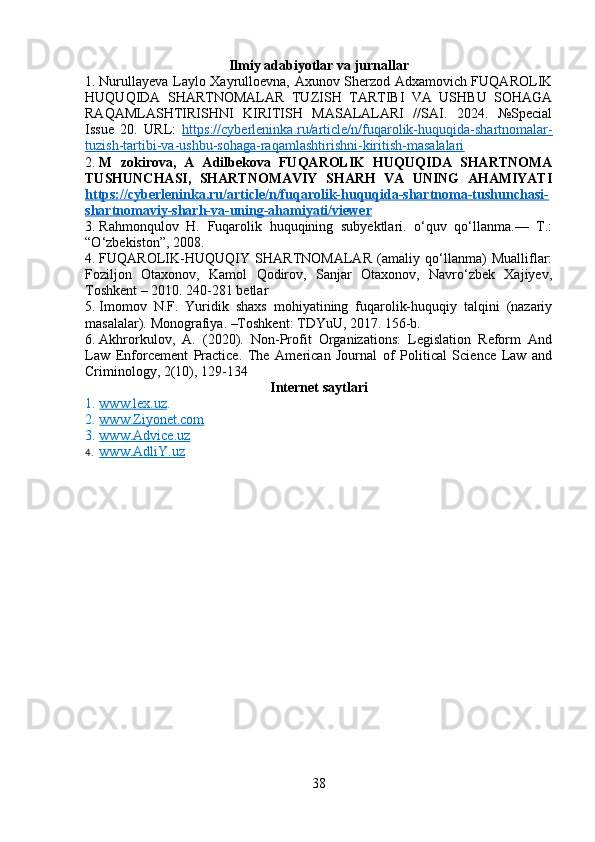 Ilmiy adabiyotlar va jurnallar
1. Nurullayeva Laylo Xayrulloevna, Axunov Sherzod Adxamovich FUQAROLIK
HUQUQIDA   SHARTNOMALAR   TUZISH   TARTIBI   VA   USHBU   SOHAGA
RAQAMLASHTIRISHNI   KIRITISH   MASALALARI   //SAI.   2024.   №Special
Issue   20.   URL:   https://cyberleninka.ru/article/n/fuqarolik-huquqida-shartnomalar-
tuzish-tartibi-va-ushbu-sohaga-raqamlashtirishni-kiritish-masalalari  
2. M   zokirova,   A   Adilbekova   FUQAROLIK   HUQUQIDA   SHARTNOMA
TUSHUNCHASI,   SHARTNOMAVIY   SHARH   VA   UNING   AHAMIYATI
https://cyberleninka.ru/article/n/fuqarolik-huquqida-shartnoma-tushunchasi-
shartnomaviy-sharh-va-uning-ahamiyati/viewer  
3. Rahmonqulov   H.   Fuqarolik   huquqining   subyektlari.   o‘quv   qo‘llanma.—   T.:
“ O ‘ zbekiston ” , 2008. 
4. FUQAROLIK-HUQUQIY   SHARTNOMALAR   (amaliy   qо‘llanma)   Mualliflar:
Foziljon   Otaxonov,   Kamol   Qodirov,   Sanjar   Otaxonov,   Navrо‘zbek   Xajiyev,
Toshkent – 2010. 240-281 betlar 
5. Imomov   N.F.   Yuridik   shaxs   mohiyatining   fuqarolik-huquqiy   talqini   (nazariy
masalalar).  Monografiya. –Toshkent: TDYuU, 2017. 156-b.
6. Akhrorkulov,   A.   (2020).   Non-Profit   Organizations:   Legislation   Reform   And
Law   Enforcement   Practice.   The   American   Journal   of   Political   Science   Law   and
Criminology, 2(10), 129-134
Internet saytlari
1. www.lex.uz    . 
2. www.Ziyonet.com   
3. www.Advice.uz     
4. www.AdliY.uz   
38 