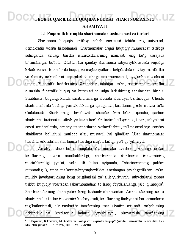 I BOB FUQARILIK HUQUQIDA PUDRAT SHARTNOMASINIG
AHAMIYATI 
1.1 Fuqarolik huquqida shartnomalar tushunchasi va turlari
Shartnoma   huquqiy   tartibga   solish   vositalari   ichida   eng   universal,
demokratik   vosita   hisoblanadi.   Shartnomalar   orqali   huquqiy   munosabat   tartibga
solinganda,   undagi   barcha   ishtirokchilarning   manfaati   eng   ko‘p   darajada
ta’minlangan   bo‘ladi.   Odatda,   har   qanday   shartnoma   ixtiyoriylik   asosda   vujudga
keladi va shartnomalarda huquq va majburiyatlarni belgilashda mulkiy manfaatlar
va   shaxsiy   ne’matlarni   taqsimlashda   o‘ziga   xos   muvozanat,   uyg‘unlik   o‘z   aksini
topadi   Fuqarolik   kodeksining   8-moddasi   talabiga   ko‘ra,   shartnomalar   taraflar
o‘rtasida   fuqarolik   huquq   va   burchlari   vujudga   kelishining   asoslaridan   biridir.
Shubhasiz,   bugungi   kunda   shartnomalarga   alohida   ahamiyat   berilmoqda.   Chunki
shartnomalarda  boshqa   yuridik  faktlarga  qaraganda,   taraflarning  erki-irodasi  to‘la
ifodalanadi.   Shartnomaga   kirishuvchi   shaxslar   kim   bilan,   qancha,   qachon
shartnoma tuzishni u tufayli yetkazib berilishi lozim bo‘lgan pul, tovar, ashyolarni
qaysi   muddatlarda,   qanday   transportlarda   yetkazilishini,   to‘lov   amaldagi   qanday
shakllarda   bo‘lishini   mutloqo   o‘zi,   mustaqil   hal   qiladilar.   Ular   shartnomalar
tuzishda erkindirlar, shartnoma tuzishga majburlashga yo‘l qo‘yilmaydi
Amaliyot   shuni   ko‘rsatmoqdaki,   shartnomalar   tuzishning   erkinligi,   undan
taraflarning   o‘zaro   manfaatdorligi,   shartnomada   shartnoma   intizomi ning
mustahkamligi   (ya’ni,   xalq   tili   bilan   aytganda,   “shartnomaning   puldan
qimmatligi”),   unda   ma’muriy-buyruqbozlikka   asoslangan   javobgarlikdan   ko‘ra,
mulkiy   javobgarlikning   keng   belgilanishi   xo‘jalik   yurituvchi   subyektlarni   tobora
ushbu   huquqiy   vositadan   (shartnomadan)   to‘laroq   foydalanishga   jalb   qilmoqda 2
.
Shartnomalarning   ahamiyatini   keng   tushuntirish   mumkin.   Ammo   ularning   sarasi
shartnomalar to‘lov intizomini kuchaytiradi, taraflarning faoliyatini har tomonlama
rag‘batlantiradi,   o‘z   navbatida   taraflarning   mas’uliyatini   oshiradi,   xo‘jalikning
debitorlik   va   kreditorlik   holatini   yaxshilaydi,   pirovardida   taraflarning
2
  O.Oqyulov,   N.Imomov,   M.Baratov   va   boshqalar   “Fuqarolik   huquqi”   (yuridik   texnikumlar   uchun   darslik)   /
Mualliflar jamoasi.. – T.: TDYU, 2021. – 95-105 betlar.
5 