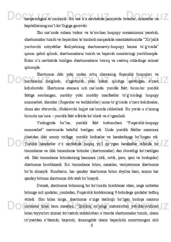 barqarorligini   ta’minlaydi.   Bu   esa   o‘z   navbatida   jamiyatda   tovarlar,   xizmatlar   va
kapitallarning mo‘l-ko‘lligiga garovdir.
Shu   ma’noda   sohani   tezkor   va   ta’sirchan   huquqiy   mexanizmini   yaratish,
shartnomalar tuzish va bajarishni ta’minlash maqsadida mamlakatimizda “Xo‘jalik
yurituvchi   subyektlar   faoliyatining   shartnomaviy-huquqiy   bazasi   to‘g‘risida”
qonun   qabul   qilindi,   shartnomalarni   tuzish   va   bajarish   monitoringi   yuritilmoqda.
Bular   o‘z   navbatida   tuzilgan   shartnomalarni   tezroq   va   realroq   ishlashiga   xizmat
qilmoqda.
Shartnoma   ikki   yoki   undan   ortiq   shaxsning   fuqarolik   huquqlari   va
burchlarini   belgilash,   o‘zgartirish   yoki   bekor   qilishga   qaratilgan   o‘zaro
kelishuvidir.   Shartnoma   atamasi   uch   ma’noda:   yuridik   fakt;   biron-bir   yuridik
faktga   asoslangan,   moddiy   yoki   moddiy   manfaatlar   to‘g‘risidagi   huquqiy
munosabat; shaxslar (fuqarolar va tashkilotlar) nima to‘g‘risida o‘zaro kelishsalar,
shuni aks ettiruvchi, ifodalovchi  hujjat ma’nosida ishlatiladi. Bu yerda u o‘zining
birinchi ma’nosi – yuridik fakt sifatida ko‘riladi va o‘rganiladi.
Yodingizda   bo‘lsa,   yuridik   fakt   tushunchasi   “Fuqarolik-huquqiy
munosabat”   mavzusida   batafsil   berilgan   edi.   Unda   yuridik   faktlar   mazmuni
jihatidan   ikki   asosiy   toifaga:   yuridik   hodisalar   va   harakatlarga   bo‘lingan   edi.
Yuridik   harakatlar   o‘z   navbatida   huquq   yo‘l   qo‘ygan   harakatlar   sifatida   bir
tomonlama   va   ikki   tomonlama   bitimlar   (shartnomalar)   dan   iboratligi   ko‘rsatilgan
edi.   Ikki   tomonlama   bitimlarning   hammasi   (oldi,   sotdi,   ijara,   qarz   va   boshqalar)
shartnoma   hisoblanadi.   Bir   tomonlama   bitim,   masalan,   vasiyatnoma   shartnoma
bo‘la   olmaydi.   Binobarin,   har   qanday   shartnoma   bitim   deyilsa   ham,   ammo   har
qanday bitimni shartnoma deb atab bo‘lmaydi.
Demak, shartnoma bitimning bir ko‘rinishi hisoblanar ekan, unga nisbatan
bitimga oid qoidalar, jumladan, Fuqarolik kodeksining 9-bobidaga qoidalar tadbiq
etiladi.   Shu   bilan   birga ,   shartnoma   o‘ziga   taalluqli   bo‘lgan   boshqa   maxsus
normalar   bilan   ham   masalan,   “Q ishloq   xo‘jaligi   mahsulotlari   yetishtiruvchilari
bilan tayyorlov xizmat ko‘rsatish tashkilotlari o‘rtasida shartnomalar tuzish, ularni
ro‘yxatdan   o‘tkazish,   bajarish,   shuningdek   ularni   bajarilishi   monitoringini   olib
6 