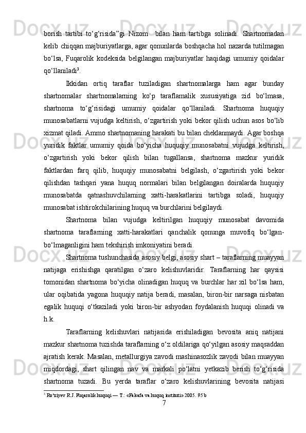 borish   tartibi   to‘g‘risida”gi   Nizom     bilan   ham   tartibga   solinadi.   Shartnomadan
kelib chiqqan majburiyatlarga, agar qonunlarda boshqacha hol nazarda tutilmagan
bo‘lsa,   Fuqarolik   kodeksida   belgilangan   majburiyatlar   haqidagi   umumiy   qoidalar
qo‘llaniladi 3
.
Ikkidan   ortiq   taraflar   tuziladigan   shartnomalarga   ham   agar   bunday
shartnomalar   shartnomalarning   ko‘p   taraflamalik   xususiyatiga   zid   bo‘lmasa,
shartnoma   to‘g‘risidagi   umumiy   qoidalar   qo‘llaniladi.   Shartnoma   huquqiy
munosabatlarni vujudga keltirish, o‘zgartirish yoki bekor qilish uchun asos  bo‘lib
xizmat qiladi. Ammo shartnomaning harakati bu bilan cheklanmaydi. Agar boshqa
yuridik   faktlar   umumiy   qoida   bo‘yicha   huquqiy   munosabatni   vujudga   keltirish,
o‘zgartirish   yoki   bekor   qilish   bilan   tugallansa,   shartnoma   mazkur   yuridik
faktlardan   farq   qilib,   huquqiy   munosabatni   belgilash,   o‘zgartirish   yoki   bekor
qilishdan   tashqari   yana   huquq   normalari   bilan   belgilangan   doiralarda   huquqiy
munosabatda   qatnashuvchilarning   xatti-harakatlarini   tartibga   soladi,   huquqiy
munosabat ishtirokchilarining huquq va burchlarini belgilaydi.
Shartnoma   bilan   vujudga   keltirilgan   huquqiy   munosabat   davomida
shartnoma   taraflarning   xatti-harakatlari   qanchalik   qonunga   muvofiq   bo‘lgan-
bo‘lmaganligini ham tekshirish imkoniyatini beradi .
Shartnoma tushunchasida asosiy belgi, asosiy shart – taraflarning muayyan
natijaga   erishishga   qaratilgan   o‘zaro   kelishuvlaridir.   Taraflarning   har   qaysisi
tomonidan   shartnoma   bo‘yicha   olinadigan   huquq   va   burchlar   har   xil   bo‘lsa   ham,
ular   oqibatida   yagona   huquqiy   natija   beradi,   masalan,   biron-bir   narsaga   nisbatan
egalik   huquqi   o‘tkaziladi   yoki   biron-bir   ashyodan   foydalanish   huquqi   olinadi   va
h.k.
Taraflarning   kelishuvlari   natijasida   erishiladigan   bevosita   aniq   natijani
mazkur shartnoma tuzishda taraflarning o‘z oldilariga qo‘yilgan asosiy maqsaddan
ajratish kerak. Masalan, metallurgiya zavodi mashinasozlik zavodi bilan muayyan
miqdordagi,   shart   qilingan   nav   va   markali   po‘latni   yetkazib   berish   to‘g‘risida
shartnoma   tuzadi.   Bu   yerda   taraflar   o‘zaro   kelishuvlarining   bevosita   natijasi
3
  Ro‘ziyev R.J. Fuqarolik huquqi — T.: «Falsafa va huquq instituti» 2005.  95 b
7 